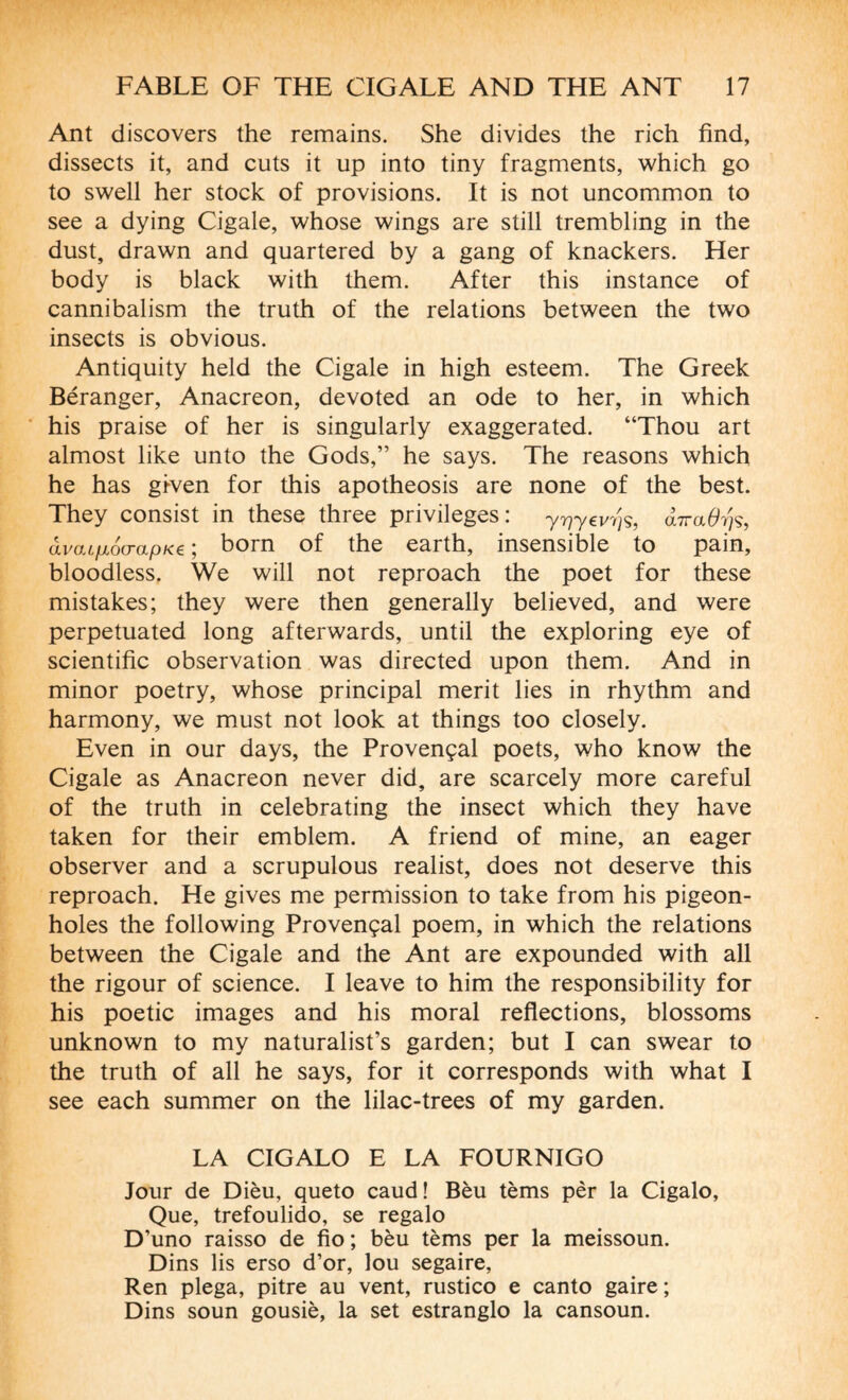 Ant discovers the remains. She divides the rich find, dissects it, and cuts it up into tiny fragments, which go to swell her stock of provisions. It is not uncommon to see a dying Cigale, whose wings are still trembling in the dust, drawn and quartered by a gang of knackers. Her body is black with them. After this instance of cannibalism the truth of the relations between the two insects is obvious. Antiquity held the Cigale in high esteem. The Greek Béranger, Anacreon, devoted an ode to her, in which his praise of her is singularly exaggerated. “Thou art almost like unto the Gods,” he says. The reasons which he has gi-ven for this apotheosis are none of the best. They consist in these three privileges : yryyevyjs, àiraOyjs, âvaifiocrapKe ; born of the earth, insensible to pain, bloodless. We will not reproach the poet for these mistakes; they were then generally believed, and were perpetuated long afterwards, until the exploring eye of scientific observation was directed upon them. And in minor poetry, whose principal merit lies in rhythm and harmony, we must not look at things too closely. Even in our days, the Provençal poets, who know the Cigale as Anacreon never did, are scarcely more careful of the truth in celebrating the insect which they have taken for their emblem. A friend of mine, an eager observer and a scrupulous realist, does not deserve this reproach. He gives me permission to take from his pigeon¬ holes the following Provençal poem, in which the relations between the Cigale and the Ant are expounded with all the rigour of science. I leave to him the responsibility for his poetic images and his moral reflections, blossoms unknown to my naturalist’s garden; but I can swear to the truth of all he says, for it corresponds with what I see each summer on the lilac-trees of my garden. LA CIGALO E LA FOURNIGO Jour de Dièu, queto caud ! Bèu tèms pèr la Cigalo, Que, trefoulido, se regalo D’uno raisso de fio ; bèu tèms per la meissoun. Dins lis erso d’or, lou segaire, Ren plega, pitre au vent, rustico e canto gaire ; Dins soun gousiè, la set estranglo la cansoun.