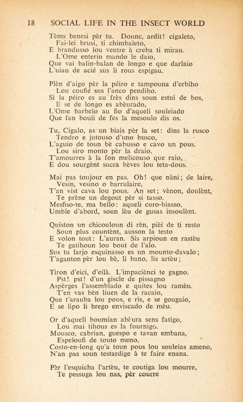 Tèms benesi pèr tu. Dounc, ardit! cigaleto, Fai-lei brusi, ti chimbaleto, E brandusso lou ventre à creba ti mirau. L’Ome enterin mando le daio, Que vai balin-balan de longo e que darlaio L’uiau de acié sus li rous espigau. Plèn d’aigo pèr la péiro e tampouna d’erbiho Lou coufié sus banco pendiho. Si la péiro es au frès dins soun estui de bos, E se de longo es abèurado, L’Ome barbelo au fio d’aqueli souleiado Que fan bouli de fes la mesoulo dis os. Tu, Cigalo, as un biais pèr la set: dins la rusco Tendro e jutouso d’uno busco, L’aguio de toun bè cabusso e cavo un pous. Lou siro monto pèr la draio. T’amourres à la fon melicouso que raio, E dou sourgènt sucra bèves lou teta-dous. Mai pas toujour en pas. Oh! que nàni; de laire, Vesin, vesino o barrulaire, T’an vist cava lou pous. An set; vènon, doulènt. Te prène un dégoût pèr si tasso. Mesfiso-te, ma bello : aqueli curo-biasso, Umble d’abord, soun lèu de gusas insoulènt. Quiston un chicouloun di rèn, pièi de ti resto Soun plus countènt, ausson la testo E volon tout: L’auran. Sis arpioun en rastèu Te gatihoun lou bout de l’alo. Sus tu larjo esquinasso es un mounto-davalo ; T’aganton pèr lou bè, li bano, lis artèu ; Tiron d’eici, d’eilà. L’impaciènci te gagno. Pst! pst! d’un giscle de pissagno Aspèrges l’assemblado e quites lou ramèu. T’en vas bèn liuen de la racaio. Que t’arauba lou pous, e ris, e se gougaio, E se lipo li brego enviscado de mèu. Or d’aqueli boumian abèura sens fatigo, Lou mai tihous es la fournigo. Mousco, cabrian, guespo e tavan embana, Espeloufi de touto meno, Costo-en-long qu’a toun pous lou souleias ameno, N’an pas soun testardige à te faire enana. Pèr l’esquicha l’artèu, te coutiga lou mourre, Te pessuga lou nas, pèr courre