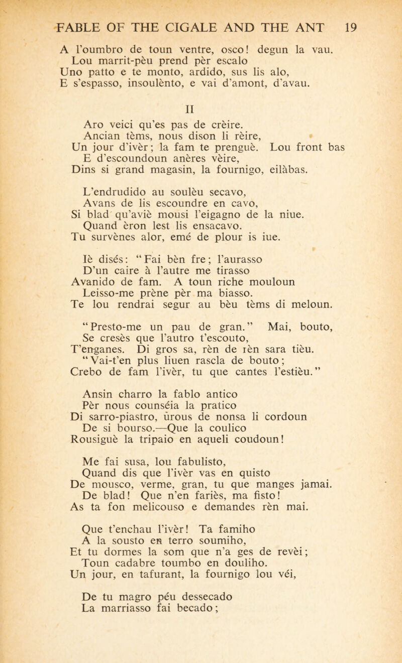 A l’oumbro de toun ventre, osco! degun la vau. Lou marrit-pèu prend pèr escalo Uno patto e te monto, ardido, sus lis alo, E s’espasso, insoulènto, e vai d’amont, d’avau. II Aro veici qu'es pas de crèire. Ancian tèms, nous dison li rèire, Un jour d’ivèr; la fam te prenguè. Lou front bas E d’escoundoun anères vèire, Dins si grand magasin, la fournigo, eilàbas. L’endrudido au soulèu secavo, Avans de lis escoundre en cavo, Si blad qu’aviè mousi l’eigagno de la niue. Quand èron lest lis ensacavo. Tu survènes alor, emé de plour is iue. Iè disés : “ Fai bèn fre ; l’aurasso D’un caire à l’autre me tirasso Avanido de fam. A toun riche mouloun Leisso-me prène pèr ma biasso. Te lou rendrai segur au bèu tèms di meloun. “ Presto-me un pau de gran. ” Mai, bouto, Se cresès que l’autro t’escouto, T’enganes. Di gros sa, rèn de rèn sara tièu. “Vai-t’en plus liuen rascla de bouto; Crebo de fam l’ivèr, tu que cantes l’estièu.” Ansin charro la fablo antico Pèr nous counséia la pratico Di sarro-piastro, ùrous de nonsa li cordoun De si bourso.—Que la coulico Rousiguè la tripaio en aqueli coudoun! Me fai susa, lou fabulisto, Quand dis que l’ivèr vas en quisto De mousco, verme, gran, tu que manges jamai. De blad ! Que n’en fariès, ma fisto ! As ta fon melicouso e demandes rèn mai. Que t’enchau l’ivèr ! Ta famiho A la sousto en terro soumiho, Et tu dormes la som que n’a ges de revèi ; Toun cadabre toumbo en douliho. Un jour, en tafurant, la fournigo lou véi, De tu magro péu dessecado La marriasso fai becado ;