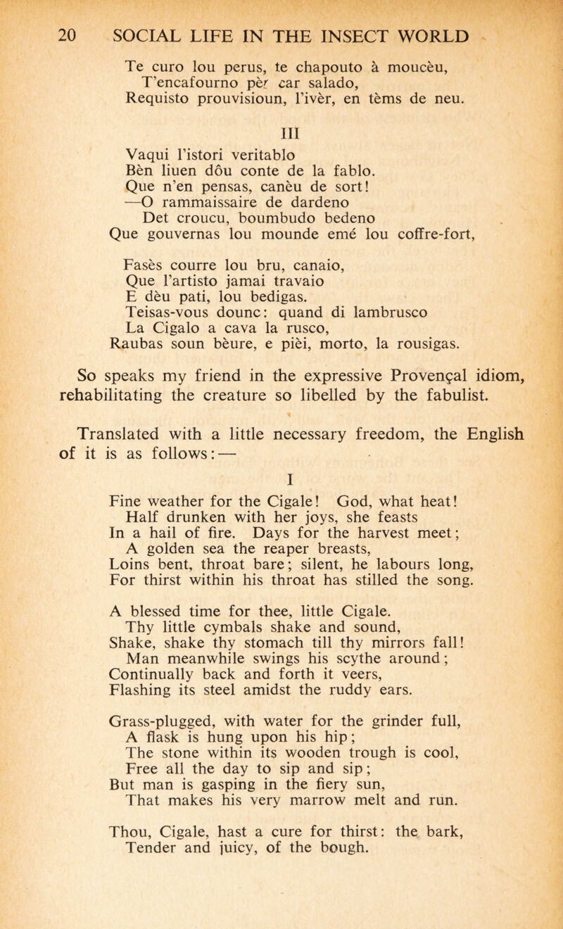 Te euro lou perus, te chapouto à moucèu, T’encafourno pèr car salado, Requisto prouvisioun, l’ivèr, en tèms de neu. III Vaqui Tistori veritablo Bèn liuen dôu conte de la fablo. Que n’en pensas, canèu de sort! —O rammaissaire de dardeno Det croucu, boumbudo bedeno Que gouvernas lou mounde emé lou coffre-fort, Fasès courre lou bru, canaio, Que l’artisto jamai travaio E dèu pati, lou bedigas. Teisas-vous dounc: quand di lambrusco La Cigalo a cava la rusco, Raubas soun bèure, e pièi, morto, la rousigas. So speaks my friend in the expressive Provençal idiom, rehabilitating the creature so libelled by the fabulist. Translated with a little necessary freedom, the English of it is as follows: — I Fine weather for the Cigale! God, what heat! Half drunken with her joys, she feasts In a hail of fire. Days for the harvest meet; A golden sea the reaper breasts, Loins bent, throat bare; silent, he labours long, For thirst within his throat has stilled the song. A blessed time for thee, little Cigale. Thy little cymbals shake and sound, Shake, shake thy stomach till thy mirrors fall! Man meanwhile swings his scythe around ; Continually back and forth it veers, Flashing its steel amidst the ruddy ears. Grass-plugged, with water for the grinder full, A flask is hung upon his hip ; The stone within its wooden trough is cool. Free all the day to sip and sip ; But man is gasping in the fiery sun, That makes his very marrow melt and run. Thou, Cigale, hast a cure for thirst: the bark, Tender and juicy, of the bough.
