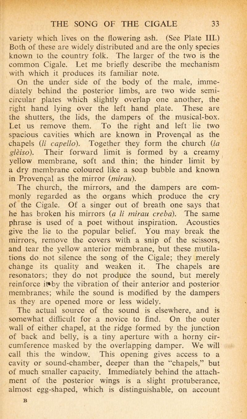 variety which lives on the flowering ash. (See Plate III.) Both of these are widely distributed and are the only species known to the country folk. The larger of the two is the common Cigale. Let me briefly describe the mechanism with which it produces its familiar note. On the under side of the body of the male, imme¬ diately behind the posterior limbs, are two wide semi¬ circular plates which slightly overlap one another, the right hand lying over the left hand plate. These are the shutters, the lids, the dampers of the musical-box. Let us remove them. To the right and left lie two spacious cavities which are known in Provençal as the chapels (// capello). Together they form the church {la glèiso). Their forward limit is formed by a creamy yellow membrane, soft and thin; the hinder limit by a dry membrane coloured like a soap bubble and known in Provençal as the mirror {mirau). The church, the mirrors, and the dampers are com¬ monly regarded as the organs which produce the cry of the Cigale. Of a singer out of breath one says that he has broken his mirrors (a li mirau creba). The same phrase is used of a poet without inspiration. Acoustics give the lie to the popular belief. You may break the mirrors, remove the covers with a snip of the scissors, and tear the yellow anterior membrane, but these mutila¬ tions do not silence the song of the Cigale; they merely change its quality and weaken it. The chapels are resonators; they do not produce the sound, but merely reinforce it*by the vibration of their anterior and posterior membranes; while the sound is modified by the dampers as they are opened more or less widely. The actual source of the sound is elsewhere, and is somewhat difficult for a novice to find. On the outer wall of either chapel, at the ridge formed by the junction of back and belly, is a tiny aperture with a horny cir¬ cumference masked by the overlapping damper. We will call this the window. This opening gives access to a cavity or sound-chamber, deeper than the “chapels,” but of much smaller capacity. Immediately behind the attach¬ ment of the posterior wings is a slight protuberance, almost egg-shaped, which is distinguishable, on account B