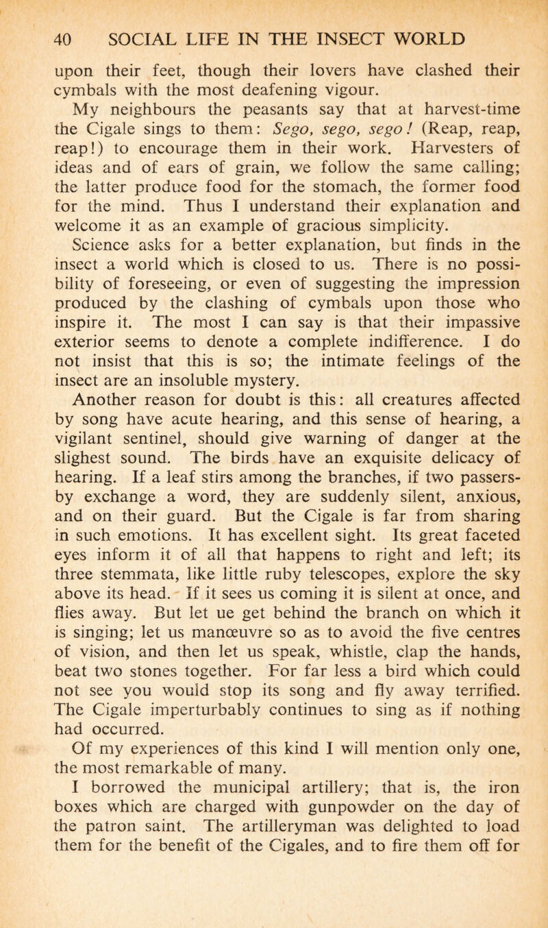 upon their feet, though their lovers have clashed their cymbals with the most deafening vigour. My neighbours the peasants say that at harvest-time the Cigale sings to them: Sego, sego, sego ! (Reap, reap, reap!) to encourage them in their work. Harvesters of ideas and of ears of grain, we follow the same calling; the latter produce food for the stomach, the former food for the mind. Thus I understand their explanation and welcome it as an example of gracious simplicity. Science asks for a better explanation, but finds in the insect a world which is closed to us. There is no possi¬ bility of foreseeing, or even of suggesting the impression produced by the clashing of cymbals upon those who inspire it. The most I can say is that their impassive exterior seems to denote a complete indifference. I do not insist that this is so; the intimate feelings of the insect are an insoluble mystery. Another reason for doubt is this: all creatures affected by song have acute hearing, and this sense of hearing, a vigilant sentinel, should give warning of danger at the slighest sound. The birds have an exquisite delicacy of hearing. If a leaf stirs among the branches, if two passers- by exchange a word, they are suddenly silent, anxious, and on their guard. But the Cigale is far from sharing in such emotions. It has excellent sight. Its great faceted eyes inform it of all that happens to right and left; its three stemmata, like little ruby telescopes, explore the sky above its head. If it sees us coming it is silent at once, and flies away. But let ue get behind the branch on which it is singing; let us manœuvre so as to avoid the five centres of vision, and then let us speak, whistle, clap the hands, beat two stones together. For far less a bird which could not see you would stop its song and fly away terrified. The Cigale imperturbably continues to sing as if nothing had occurred. Of my experiences of this kind I will mention only one, the most remarkable of many. I borrowed the municipal artillery; that is, the iron boxes which are charged with gunpowder on the day of the patron saint. The artilleryman was delighted to load them for the benefit of the Cigales, and to fire them off for