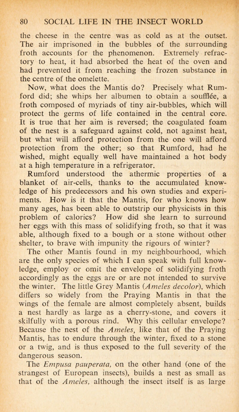 the cheese in the centre was as cold as at the outset. The air imprisoned in the bubbles of the surrounding froth accounts for the phenomenon. Extremely refrac¬ tory to heat, it had absorbed the heat of the oven and had prevented it from reaching the frozen substance in the centre of the omelette. Now, what does the Mantis do? Precisely what Rum- ford did; she whips her albumen to obtain a soufflée, a froth composed of myriads of tiny air-bubbles, which will protect the germs of life contained in the central core. It is true that her aim is reversed; the coagulated foam of the nest is a safeguard against cold, not against heat, but what will afford protection from the one will afford protection from the other; so that Rumford, had he wished, might equally well have maintained a hot body at a high temperature in a refrigerator. Rumford understood the athermic properties of a blanket of air-cells, thanks to the accumulated know¬ ledge of his predecessors and his own studies and experi¬ ments. How is it that the Mantis, for who knows how many ages, has been able to outstrip our physicists in this problem of calorics? How did she learn to surround her eggs with this mass of solidifying froth, so that it was able, although fixed to a bough or a stone without other shelter, to brave with impunity the rigours of winter? The other Mantis found in my neighbourhood, which are the only species of which I can speak with full know¬ ledge, employ or omit the envelope of solidifying froth accordingly as the eggs are or are not intended to survive the winter. The little Grey Mantis (Ameles decolor), which differs so widely from the Praying Mantis in that the wings of the female are almost completely absent, builds a nest hardly as large as a cherry-stone, and covers it skilfully with a porous rind. Why this cellular envelope? Because the nest of the Ameles, like that of the Praying Mantis, has to endure through the winter, fixed to a stone or a twig, and is thus exposed to the full severity of the dangerous season. The Empusa pauperata, on the other hand (one of the strangest of European insects), builds a nest as small as that of the Ameles, although the insect itself is as large