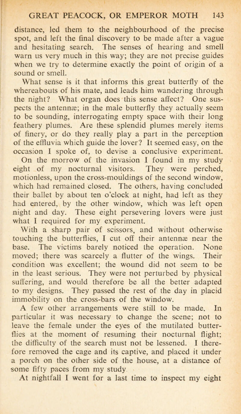 distance, led them to the neighbourhood of the precise spot, and left the final discovery to be made after a vague and hesitating search. The senses of hearing and smell warn us very much in this way; they are not precise guides when we try to determine exactly the point of origin of a sound or smell. What sense is it that informs this great butterfly of the whereabouts of his mate, and leads him wandering through the night? What organ does this sense affect? One sus¬ pects the antennæ; in the male butterfly they actually seem to be sounding, interrogating empty space with their long feathery plumes. Are these splendid plumes merely items of finery, or do they really play a part in the perception of the effluvia which guide the lover? It seemed easy, on the occasion I spoke of, to devise a conclusive experiment. On the morrow of the invasion I found in my study eight of my nocturnal visitors. They were perched, motionless, upon the cross-mouldings of the second window, which had remained closed. The others, having concluded their ballet by about ten o’clock at night, had left as they had entered, by the other window, which was left open night and day. These eight persevering lovers were just what I required for my experiment. With a sharp pair of scissors, and without otherwise touching the butterflies, I cut off their antennæ near the base. The victims barely noticed the operation. None moved; there was scarcely a flutter of the wings. Their condition was excellent; the wound did not seem to be in the least serious. They were not perturbed by physical suffering, and would therefore be all the better adapted to my designs. They passed the rest of the day in placid immobility on the cross-bars of the window. A few other arrangements were still to be made. In particular it was necessary to change the scene; not to leave the female under the eyes of the mutilated butter¬ flies at the moment of resuming their nocturnal flight; the difficulty of the search must not be lessened. I there¬ fore removed the cage and its captive, and placed it under a porch on the other side of the house, at a distance of some fifty paces from my study At nightfall I went for a last time to inspect my eight