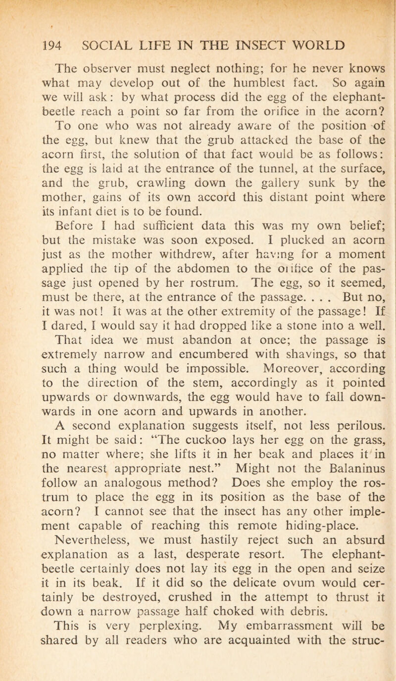 The observer must neglect nothing; for he never knows what may develop out of the humblest fact. So again we will ask : by what process did the egg of the elephant- beetle reach a point so far from the orifice in the acorn? To one who was not already aware of the position of the egg, but knew that the grub attacked the base of the acorn first, the solution of that fact would be as follows: the egg is laid at the entrance of the tunnel, at the surface, and the grub, crawling down the gallery sunk by the mother, gains of its own accord this distant point where its infant diet is to be found. Before I had sufficient data this was my own belief; but the mistake was soon exposed. I plucked an acorn just as the mother withdrew, after having for a moment applied the tip of the abdomen to the onfice of the pas¬ sage just opened by her rostrum. The egg, so it seemed, must be there, at the entrance of the passage. . . . But no, it was not! It was at the other extremity of the passage! If I dared, I would say it had dropped like a stone into a well. That idea we must abandon at once; the passage is extremely narrow and encumbered with shavings, so that such a thing would be impossible. Moreover, according to the direction of the stem, accordingly as it pointed upwards or downwards, the egg would have to fall down¬ wards in one acorn and upwards in another. A second explanation suggests itself, not less perilous. It might be said : “The cuckoo lays her egg on the grass, no matter where; she lifts it in her beak and places it in the nearest appropriate nest.” Might not the Balaninus follow an analogous method? Does she employ the ros¬ trum to place the egg in its position as the base of the acorn? I cannot see that the insect has any other imple¬ ment capable of reaching this remote hiding-place. Nevertheless, we must hastily reject such an absurd explanation as a last, desperate resort. The elephant- beetle certainly does not lay its egg in the open and seize it in its beak. If it did so the delicate ovum would cer¬ tainly be destroyed, crushed in the attempt to thrust it down a narrow passage half choked with debris. This is very perplexing. My embarrassment will be shared by all readers who are acquainted with the struc-