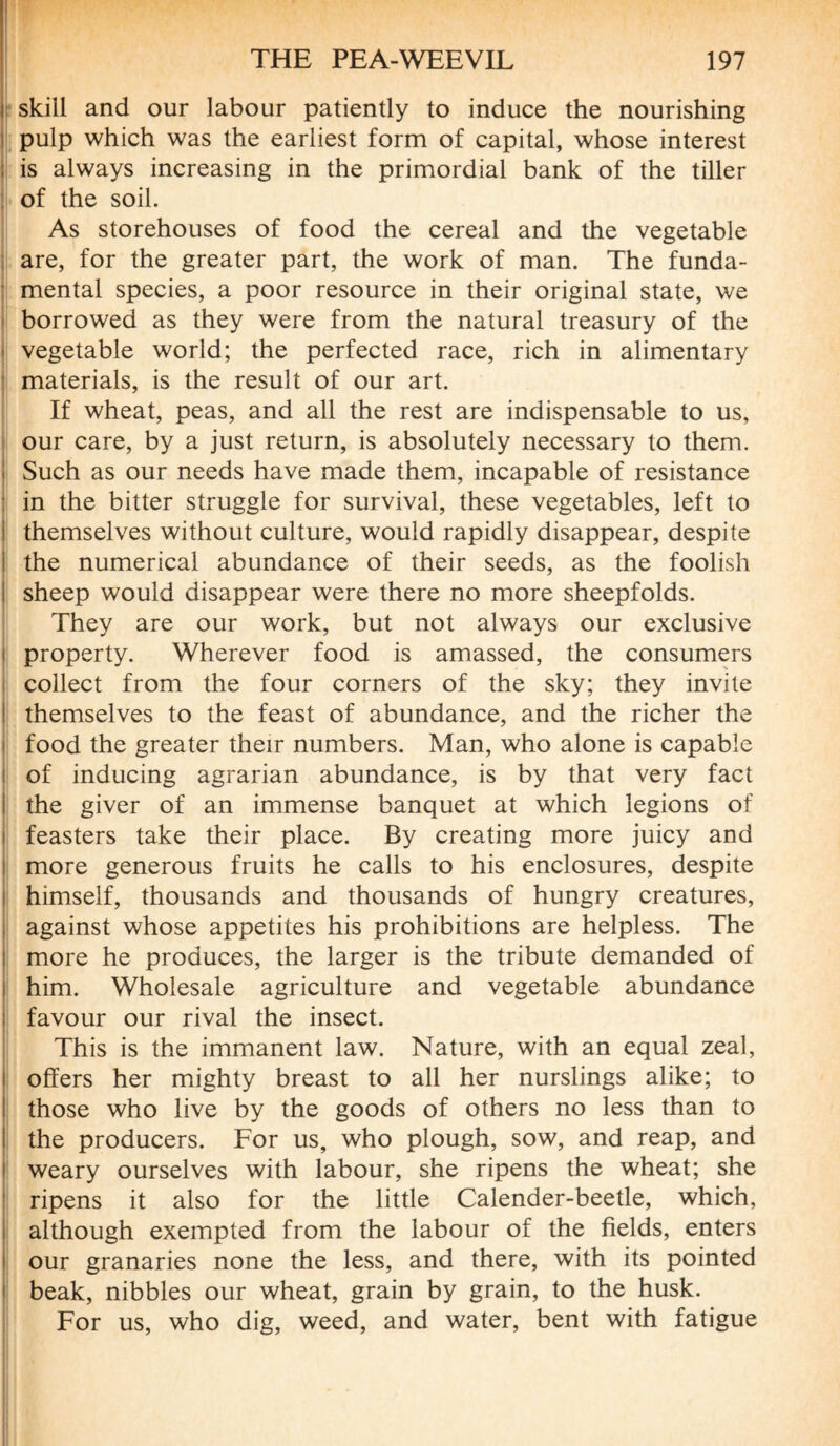 skill and our labour patiently to induce the nourishing pulp which was the earliest form of capital, whose interest is always increasing in the primordial bank of the tiller of the soil. As storehouses of food the cereal and the vegetable are, for the greater part, the work of man. The funda¬ mental species, a poor resource in their original state, we borrowed as they were from the natural treasury of the vegetable world; the perfected race, rich in alimentary materials, is the result of our art. If wheat, peas, and all the rest are indispensable to us, our care, by a just return, is absolutely necessary to them. Such as our needs have made them, incapable of resistance in the bitter struggle for survival, these vegetables, left to themselves without culture, would rapidly disappear, despite the numerical abundance of their seeds, as the foolish sheep would disappear were there no more sheepfolds. They are our work, but not always our exclusive property. Wherever food is amassed, the consumers collect from the four corners of the sky; they invite themselves to the feast of abundance, and the richer the food the greater their numbers. Man, who alone is capable of inducing agrarian abundance, is by that very fact the giver of an immense banquet at which legions of feasters take their place. By creating more juicy and more generous fruits he calls to his enclosures, despite himself, thousands and thousands of hungry creatures, against whose appetites his prohibitions are helpless. The more he produces, the larger is the tribute demanded of him. Wholesale agriculture and vegetable abundance favour our rival the insect. This is the immanent law. Nature, with an equal zeal, offers her mighty breast to all her nurslings alike; to those who live by the goods of others no less than to the producers. For us, who plough, sow, and reap, and weary ourselves with labour, she ripens the wheat; she ripens it also for the little Calender-beetle, which, although exempted from the labour of the fields, enters our granaries none the less, and there, with its pointed beak, nibbles our wheat, grain by grain, to the husk. For us, who dig, weed, and water, bent with fatigue