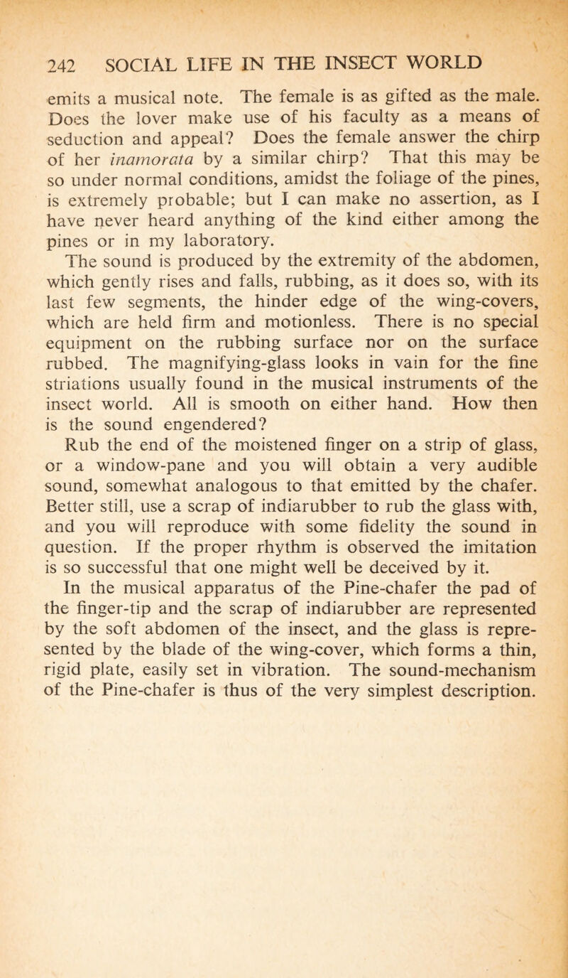 emits a musical note. The female is as gifted as the male. Does the lover make use of his faculty as a means of seduction and appeal? Does the female answer the chirp of her inamorata by a similar chirp? That this may be so under normal conditions, amidst the foliage of the pines, is extremely probable; but I can make no assertion, as I have never heard anything of the kind either among the pines or in my laboratory. The sound is produced by the extremity of the abdomen, which gently rises and falls, rubbing, as it does so, with its last few segments, the hinder edge of the wing-covers, which are held firm and motionless. There is no special equipment on the rubbing surface nor on the surface rubbed. The magnifying-glass looks in vain for the fine striations usually found in the musical instruments of the insect world. All is smooth on either hand. How then is the sound engendered? Rub the end of the moistened finger on a strip of glass, or a window-pane and you will obtain a very audible sound, somewhat analogous to that emitted by the chafer. Better still, use a scrap of indiarubber to rub the glass with, and you will reproduce with some fidelity the sound in question. If the proper rhythm is observed the imitation is so successful that one might well be deceived by it. In the musical apparatus of the Pine-chafer the pad of the finger-tip and the scrap of indiarubber are represented by the soft abdomen of the insect, and the glass is repre¬ sented by the blade of the wing-cover, which forms a thin, rigid plate, easily set in vibration. The sound-mechanism of the Pine-chafer is thus of the very simplest description.