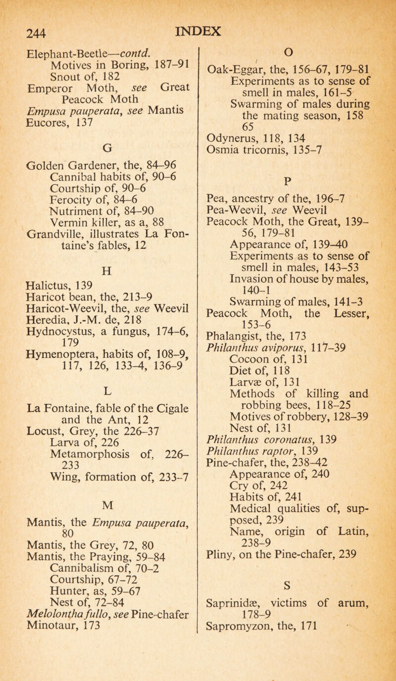 Elephant-Beetle—contd. Motives in Boring, 187-91 Snout of, 182 Emperor Moth, see Great Peacock Moth Empusa pauperata, see Mantis Eucores, 137 G Golden Gardener, the, 84-96 Cannibal habits of, 90-6 Courtship of, 90-6 Ferocity of, 84-6 Nutriment of, 84-90 Vermin killer, as a, 88 Grandville, illustrates La Fon¬ taine’s fables, 12 H Halictus, 139 Haricot bean, the, 213-9 Haricot-Weevil, the, see Weevil Heredia, J.-M. de, 218 Hydnocystus, a fungus, 174-6, 179 Hymenoptera, habits of, 108-9, 117, 126, 133-4, 136-9 L La Fontaine, fable of the Cigale and the Ant, 12 Locust, Grey, the 226-37 Larva of, 226 Metamorphosis of, 226- 233 Wing, formation of, 233-7 M Mantis, the Empusa pauperata, 80 Mantis, the Grey, 72, 80 Mantis, the Praying, 59-84 Cannibalism of, 70-2 Courtship, 67-72 Hunter, as, 59-67 Nest of, 72-84 Melolontha fullo, see Pine- chafer Minotaur, 173 O Gak-Eggar, the, 156-67, 179-81 Experiments as to sense of smell in males, 161-5 Swarming of males during the mating season, 158 65 Odynerus, 118, 134 Osmia tricornis, 135-7 P Pea, ancestry of the, 196-7 Pea-Weevil, see Weevil Peacock Moth, the Great, 139— 56, 179-81 Appearance of, 139-40 Experiments as to sense of smell in males, 143-53 Invasion of house by males, 140-1 Swarming of males, 141-3 Peacock Moth, the Lesser, 153-6 Phalangist, the, 173 Philanthus aviporus, 117-39 Cocoon of, 131 Diet of, 118 Larvæ of, 131 Methods of killing and robbing bees, 118-25 Motives of robbery, 128-39 Nest of, 131 Philanthus coronatus, 139 Philanthus raptor, 139 Pine-chafer, the, 238-42 Appearance of, 240 Cry of, 242 Habits of, 241 Medical qualities of, sup¬ posed, 239 Name, origin of Latin, 238-9 Pliny, on the Pine-chafer, 239 S Saprinidæ, victims of arum, 178-9 Sapromyzon, the, 171