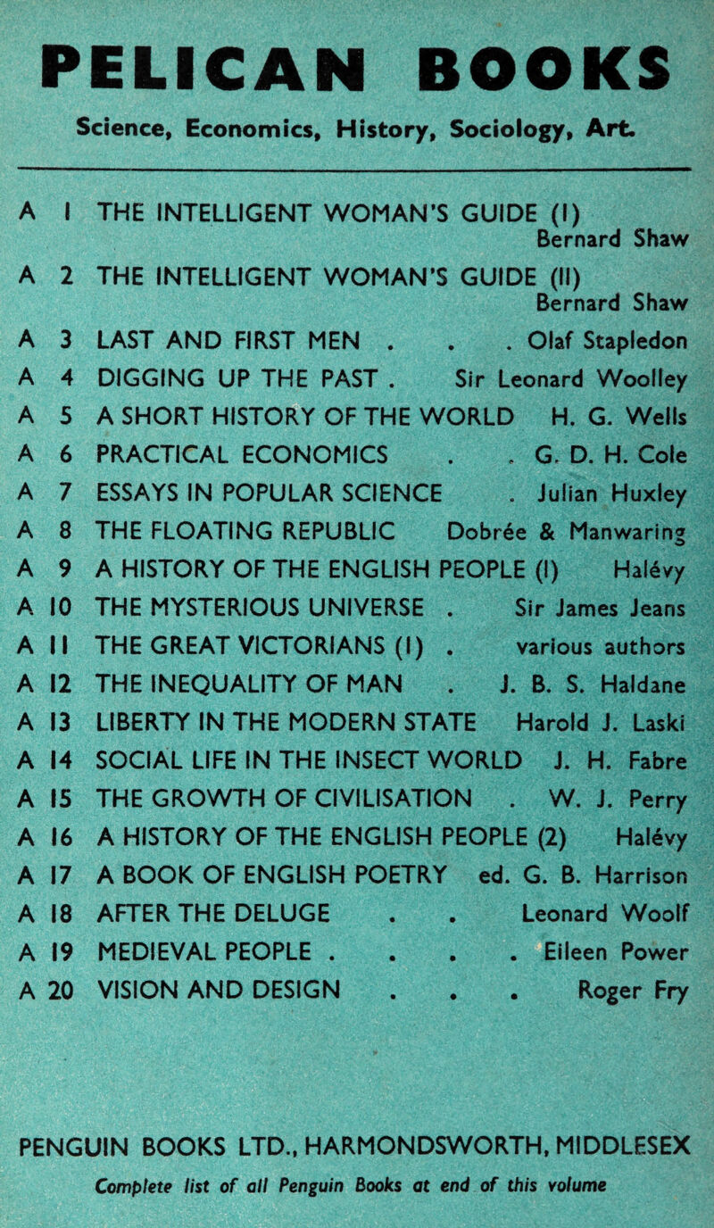 PELICAN BOOKS Science, Economics, History, Sociology, Art. A I THE INTELLIGENT WOMAN’S GUIDE (I) Bernard Shaw A 2 THE INTELLIGENT WOMAN'S GUIDE (II) Bernard Shaw A 3 LAST AND FIRST MEN . . . Olaf Stapledon A 4 DIGGING UP THE PAST . Sir Leonard Woolley A 5 A SHORT HISTORY OF THE WORLD H. G. Wells A 6 PRACTICAL ECONOMICS . . G. D. H. Cole A 7 ESSAYS IN POPULAR SCIENCE . Julian Huxley A 8 THE FLOATING REPUBLIC Dobrée & Manwaring A 9 A HISTORY OF THE ENGLISH PEOPLE (I) Halévy A 10 THE MYSTERIOUS UNIVERSE . Sir James Jeans All THE GREAT VICTORIANS (I ) . various authors A 12 THE INEQUALITY OF MAN . J. B. S. Haldane A 13 LIBERTY IN THE MODERN STATE Harold J. Laski A 14 SOCIAL LIFE IN THE INSECT WORLD J. H. Fabre A 15 THE GROWTH OF CIVILISATION . W. J. Perry A 16 A HISTORY OF THE ENGLISH PEOPLE (2) Halévy A 17 A BOOK OF ENGLISH POETRY ed. G. B. Harrison A 18 AFTER THE DELUGE . . Leonard Woolf A 19 MEDIEVAL PEOPLE .... Eileen Power A 20 VISION AND DESIGN . . . Roger Fry PENGUIN BOOKS LTD., HARMONDSWORTH, MIDDLESEX Complete list of all Penguin Books at end of this volume