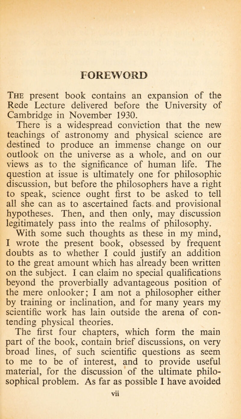 FOREWORD The present book contains an expansion of the Rede Lecture delivered before the University of Cambridge in November 1930. There is a widespread conviction that the new teachings of astronomy and physical science are destined to produce an immense change on our outlook on the universe as a whole, and on our views as to the significance of human life. The question at issue is ultimately one for philosophic discussion, but before the philosophers have a right to speak, science ought first to be asked to tell all she can as to ascertained facts and provisional hypotheses. Then, and then only, may discussion legitimately pass into the realms of philosophy. With some such thoughts as these in my mind, I wrote the present book, obsessed by frequent doubts as to whether I could justify an addition to the great amount which has already been written on the subject. I can claim no special qualifications beyond the proverbially advantageous position of the mere onlooker; I am not a philosopher either by training or inclination, and for many years my scientific work has lain outside the arena of con¬ tending physical theories. The first four chapters, which form the main part of the book, contain brief discussions, on very broad lines, of such scientific questions as seem to me to be of interest, and to provide useful material, for the discussion of the ultimate philo¬ sophical problem. As far as possible I have avoided