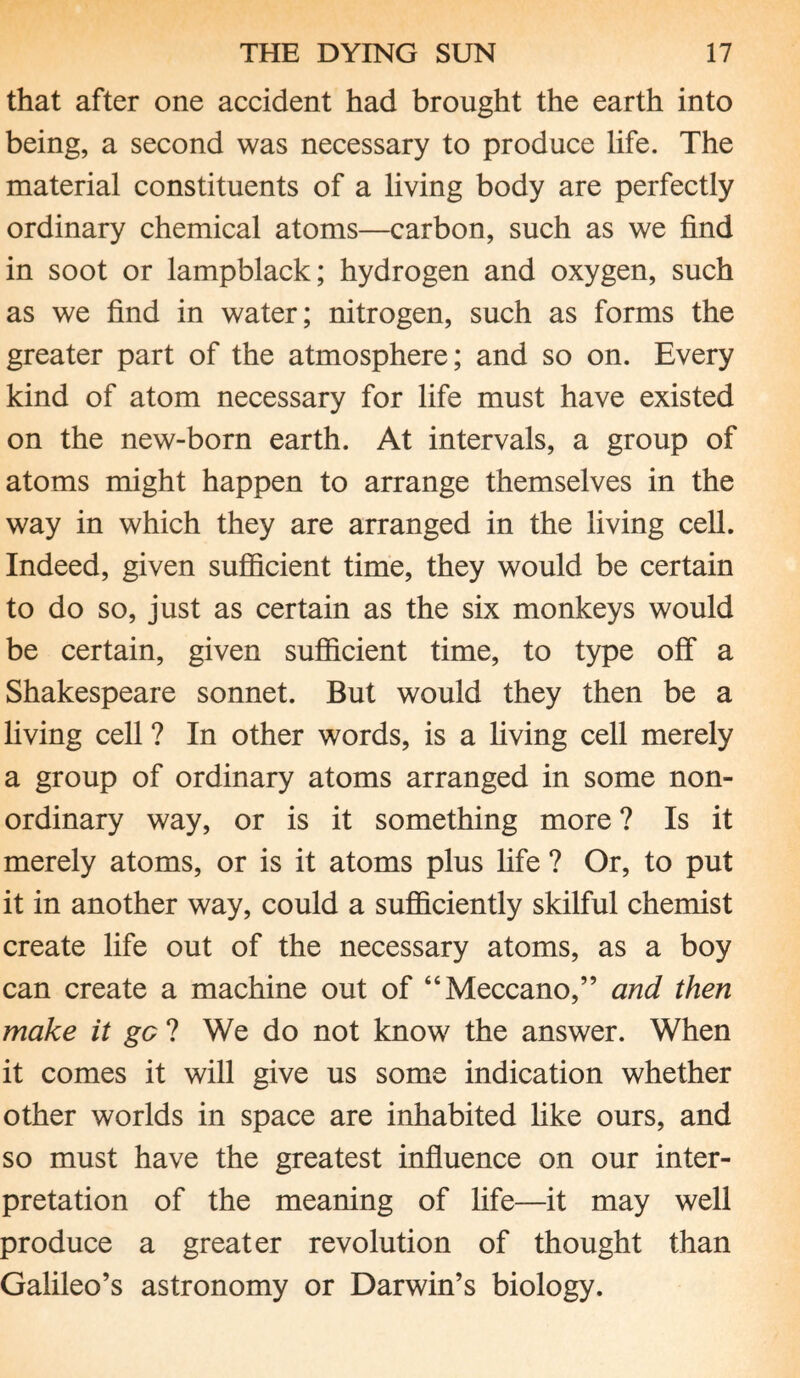 that after one accident had brought the earth into being, a second was necessary to produce life. The material constituents of a living body are perfectly ordinary chemical atoms—carbon, such as we find in soot or lampblack; hydrogen and oxygen, such as we find in water; nitrogen, such as forms the greater part of the atmosphere; and so on. Every kind of atom necessary for life must have existed on the new-born earth. At intervals, a group of atoms might happen to arrange themselves in the way in which they are arranged in the living cell. Indeed, given sufficient time, they would be certain to do so, just as certain as the six monkeys would be certain, given sufficient time, to type off a Shakespeare sonnet. But would they then be a living cell ? In other words, is a living cell merely a group of ordinary atoms arranged in some non¬ ordinary way, or is it something more ? Is it merely atoms, or is it atoms plus life ? Or, to put it in another way, could a sufficiently skilful chemist create life out of the necessary atoms, as a boy can create a machine out of “Meccano,” and then make it gc ? We do not know the answer. When it comes it will give us some indication whether other worlds in space are inhabited like ours, and so must have the greatest influence on our inter¬ pretation of the meaning of life—it may well produce a greater revolution of thought than Galileo’s astronomy or Darwin’s biology.