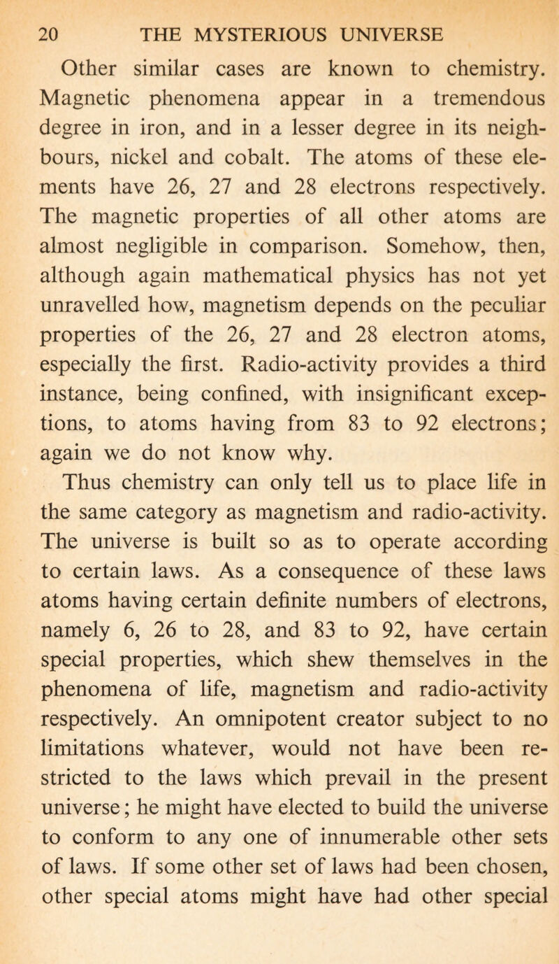 Other similar cases are known to chemistry. Magnetic phenomena appear in a tremendous degree in iron, and in a lesser degree in its neigh¬ bours, nickel and cobalt. The atoms of these ele¬ ments have 26, 27 and 28 electrons respectively. The magnetic properties of all other atoms are almost negligible in comparison. Somehow, then, although again mathematical physics has not yet unravelled how, magnetism depends on the peculiar properties of the 26, 27 and 28 electron atoms, especially the first. Radio-activity provides a third instance, being confined, with insignificant excep¬ tions, to atoms having from 83 to 92 electrons; again we do not know why. Thus chemistry can only tell us to place life in the same category as magnetism and radio-activity. The universe is built so as to operate according to certain laws. As a consequence of these laws atoms having certain definite numbers of electrons, namely 6, 26 to 28, and 83 to 92, have certain special properties, which shew themselves in the phenomena of life, magnetism and radio-activity respectively. An omnipotent creator subject to no limitations whatever, would not have been re¬ stricted to the laws which prevail in the present universe; he might have elected to build the universe to conform to any one of innumerable other sets of laws. If some other set of laws had been chosen, other special atoms might have had other special