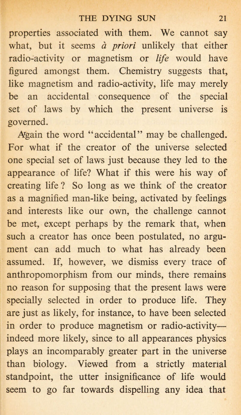 properties associated with them. We cannot say what, but it seems a priori unlikely that either radio-activity or magnetism or life would have figured amongst them. Chemistry suggests that, like magnetism and radio-activity, life may merely be an accidental consequence of the special set of laws by which the present universe is governed. Argain the word “accidental” may be challenged. For what if the creator of the universe selected one special set of laws just because they led to the appearance of life? What if this were his way of creating life ? So long as we think of the creator as a magnified man-like being, activated by feelings and interests like our own, the challenge cannot be met, except perhaps by the remark that, when such a creator has once been postulated, no argu¬ ment can add much to what has already been assumed. If, however, we dismiss every trace of anthropomorphism from our minds, there remains no reason for supposing that the present laws were specially selected in order to produce life. They are just as likely, for instance, to have been selected in order to produce magnetism or radio-activity— indeed more likely, since to all appearances physics plays an incomparably greater part in the universe than biology. Viewed from a strictly material standpoint, the utter insignificance of life would seem to go far towards dispelling any idea that