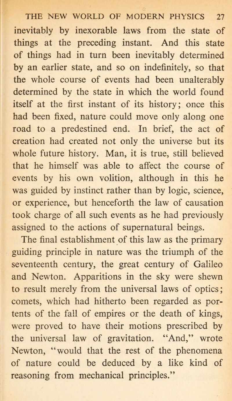 inevitably by inexorable laws from the state of things at the preceding instant. And this state of things had in turn been inevitably determined by an earlier state, and so on indefinitely, so that the whole course of events had been unalterably determined by the state in which the world found itself at the first instant of its history; once this had been fixed, nature could move only along one road to a predestined end. In brief, the act of creation had created not only the universe but its whole future history. Man, it is true, still believed that he himself was able to affect the course of events by his own volition, although in this he was guided by instinct rather than by logic, science, or experience, but henceforth the law of causation took charge of all such events as he had previously assigned to the actions of supernatural beings. The final establishment of this law as the primary guiding principle in nature was the triumph of the seventeenth century, the great century of Galileo and Newton. Apparitions in the sky were shewn to result merely from the universal laws of optics; comets, which had hitherto been regarded as por¬ tents of the fall of empires or the death of kings, were proved to have their motions prescribed by the universal law of gravitation. “And,” wrote Newton, “would that the rest of the phenomena of nature could be deduced by a like kind of reasoning from mechanical principles.”