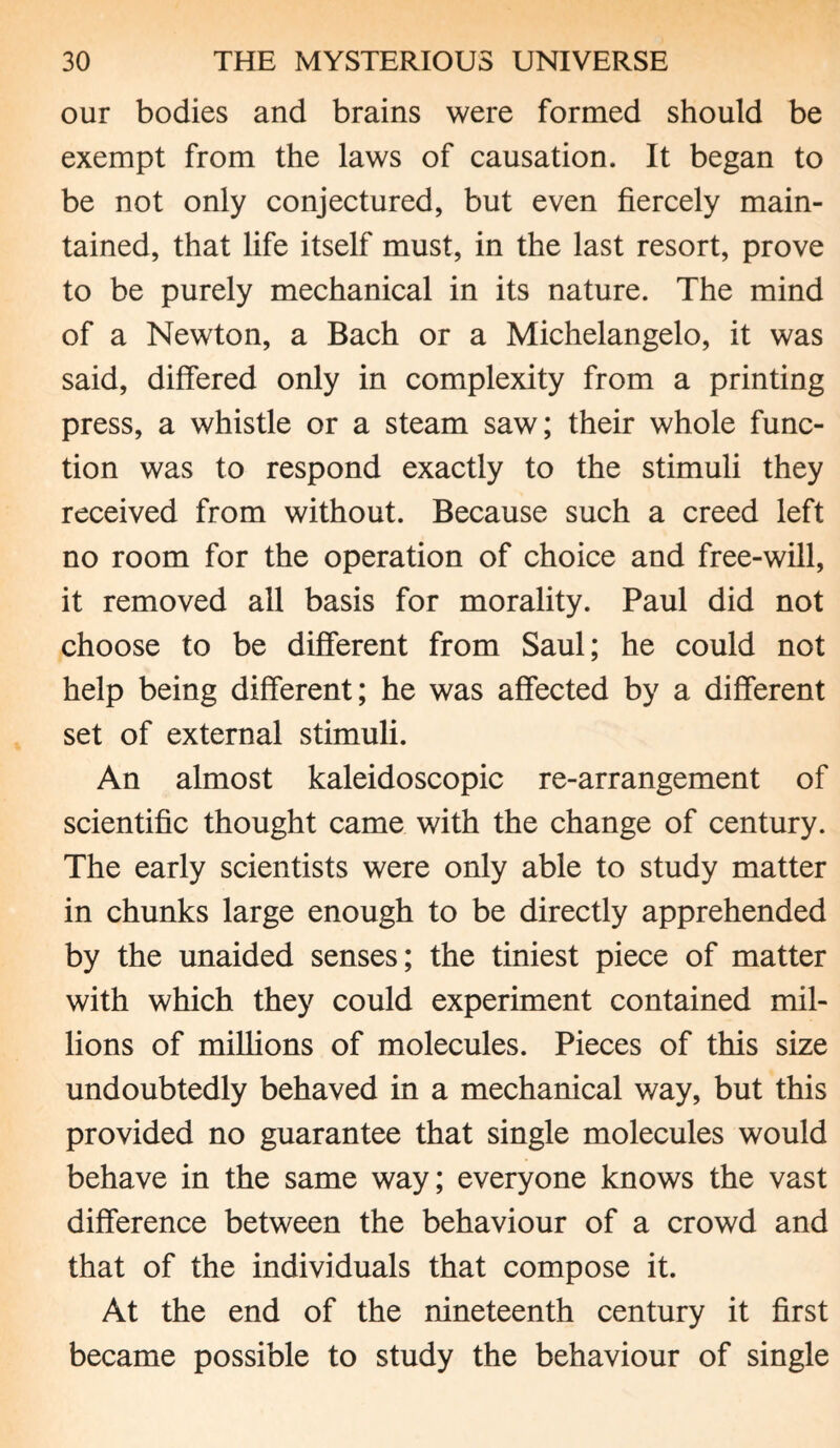 our bodies and brains were formed should be exempt from the laws of causation. It began to be not only conjectured, but even fiercely main¬ tained, that life itself must, in the last resort, prove to be purely mechanical in its nature. The mind of a Newton, a Bach or a Michelangelo, it was said, differed only in complexity from a printing press, a whistle or a steam saw; their whole func¬ tion was to respond exactly to the stimuli they received from without. Because such a creed left no room for the operation of choice and free-will, it removed all basis for morality. Paul did not choose to be different from Saul; he could not help being different; he was affected by a different set of external stimuli. An almost kaleidoscopic re-arrangement of scientific thought came with the change of century. The early scientists were only able to study matter in chunks large enough to be directly apprehended by the unaided senses; the tiniest piece of matter with which they could experiment contained mil¬ lions of millions of molecules. Pieces of this size undoubtedly behaved in a mechanical way, but this provided no guarantee that single molecules would behave in the same way; everyone knows the vast difference between the behaviour of a crowd and that of the individuals that compose it. At the end of the nineteenth century it first became possible to study the behaviour of single