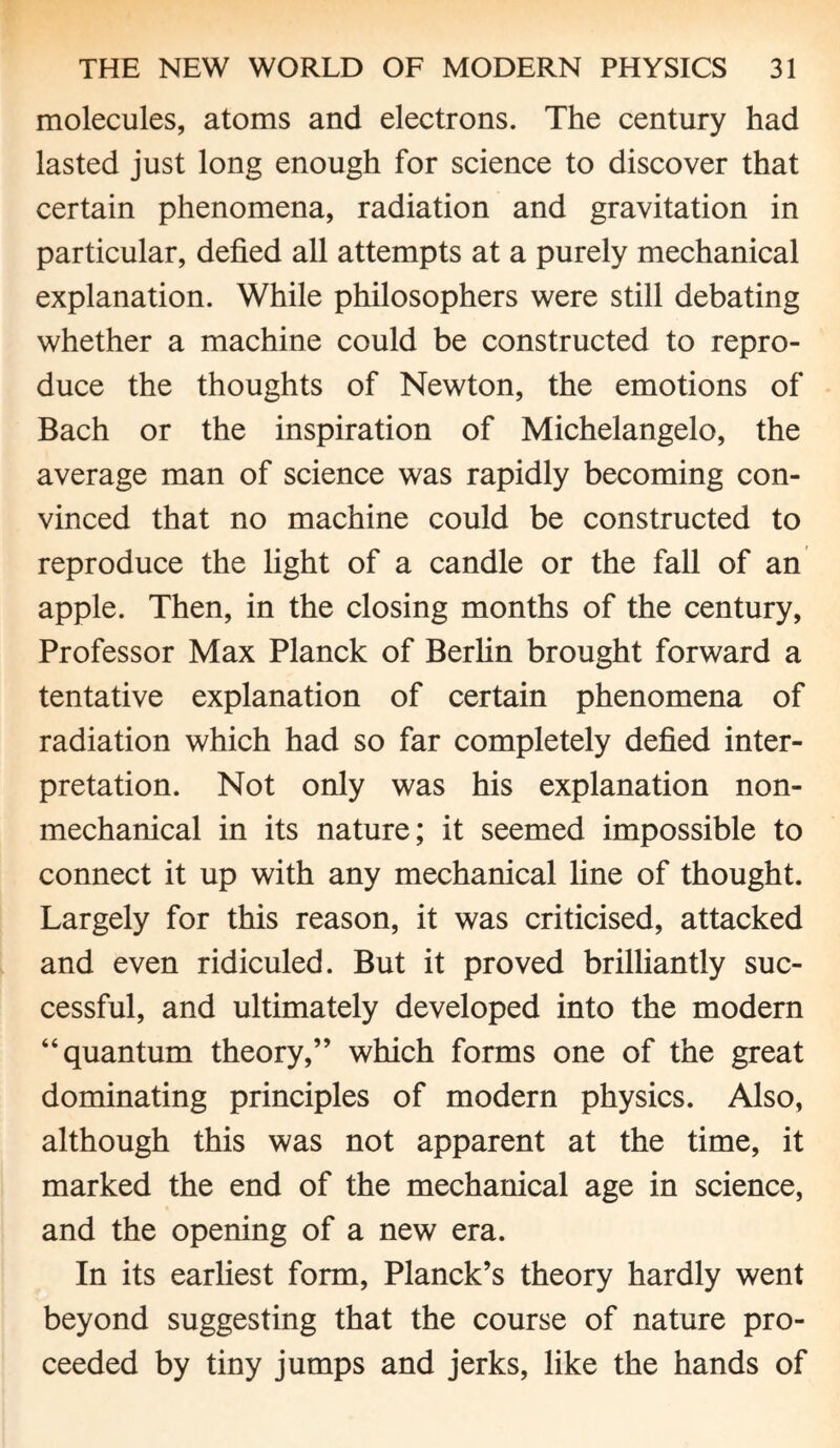 molecules, atoms and electrons. The century had lasted just long enough for science to discover that certain phenomena, radiation and gravitation in particular, defied all attempts at a purely mechanical explanation. While philosophers were still debating whether a machine could be constructed to repro¬ duce the thoughts of Newton, the emotions of Bach or the inspiration of Michelangelo, the average man of science was rapidly becoming con¬ vinced that no machine could be constructed to reproduce the light of a candle or the fall of an apple. Then, in the closing months of the century, Professor Max Planck of Berlin brought forward a tentative explanation of certain phenomena of radiation which had so far completely defied inter¬ pretation. Not only was his explanation non¬ mechanical in its nature; it seemed impossible to connect it up with any mechanical line of thought. Largely for this reason, it was criticised, attacked and even ridiculed. But it proved brilliantly suc¬ cessful, and ultimately developed into the modern “quantum theory,” which forms one of the great dominating principles of modern physics. Also, although this was not apparent at the time, it marked the end of the mechanical age in science, and the opening of a new era. In its earliest form, Planck’s theory hardly went beyond suggesting that the course of nature pro¬ ceeded by tiny jumps and jerks, like the hands of