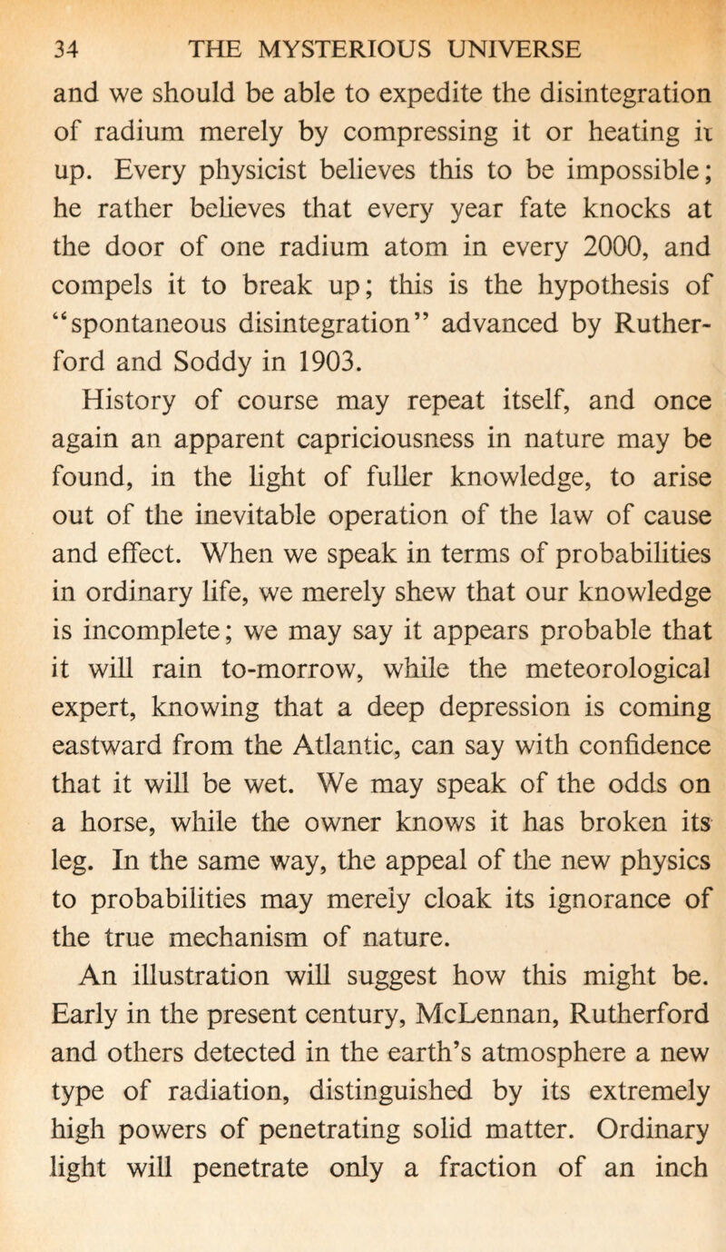 and we should be able to expedite the disintegration of radium merely by compressing it or heating ii up. Every physicist believes this to be impossible; he rather believes that every year fate knocks at the door of one radium atom in every 2000, and compels it to break up; this is the hypothesis of “spontaneous disintegration” advanced by Ruther¬ ford and Soddy in 1903. History of course may repeat itself, and once again an apparent capriciousness in nature may be found, in the light of fuller knowledge, to arise out of the inevitable operation of the law of cause and effect. When we speak in terms of probabilities in ordinary life, we merely shew that our knowledge is incomplete; we may say it appears probable that it will rain to-morrow, while the meteorological expert, knowing that a deep depression is coming eastward from the Atlantic, can say with confidence that it will be wet. We may speak of the odds on a horse, while the owner knows it has broken its leg. In the same way, the appeal of the new physics to probabilities may merely cloak its ignorance of the true mechanism of nature. An illustration will suggest how this might be. Early in the present century, McLennan, Rutherford and others detected in the earth’s atmosphere a new type of radiation, distinguished by its extremely high powers of penetrating solid matter. Ordinary light will penetrate only a fraction of an inch