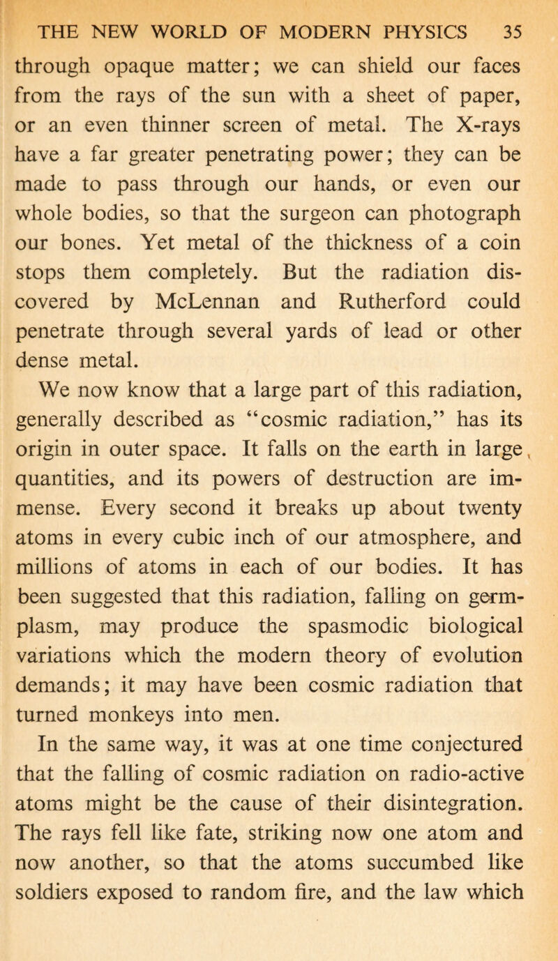 through opaque matter; we can shield our faces from the rays of the sun with a sheet of paper, or an even thinner screen of metal. The X-rays have a far greater penetrating power; they can be made to pass through our hands, or even our whole bodies, so that the surgeon can photograph our bones. Yet metal of the thickness of a coin stops them completely. But the radiation dis¬ covered by McLennan and Rutherford could penetrate through several yards of lead or other dense metal. We now know that a large part of this radiation, generally described as “cosmic radiation,” has its origin in outer space. It falls on the earth in large, quantities, and its powers of destruction are im¬ mense. Every second it breaks up about twenty atoms in every cubic inch of our atmosphere, and millions of atoms in each of our bodies. It has been suggested that this radiation, falling on germ- plasm, may produce the spasmodic biological variations which the modern theory of evolution demands; it may have been cosmic radiation that turned monkeys into men. In the same way, it was at one time conjectured that the falling of cosmic radiation on radio-active atoms might be the cause of their disintegration. The rays fell like fate, striking now one atom and now another, so that the atoms succumbed like soldiers exposed to random fire, and the law which