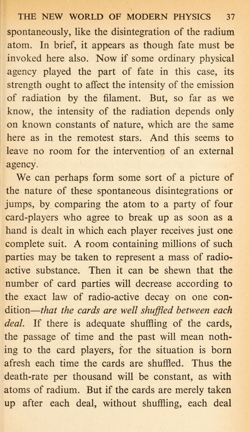spontaneously, like the disintegration of the radium atom. In brief, it appears as though fate must be invoked here also. Now if some ordinary physical agency played the part of fate in this case, its strength ought to affect the intensity of the emission of radiation by the filament. But, so far as we know, the intensity of the radiation depends only on known constants of nature, which are the same here as in the remotest stars. And this seems to leave no room for the intervention of an external agency. We can perhaps form some sort of a picture of the nature of these spontaneous disintegrations or jumps, by comparing the atom to a party of four card-players who agree to break up as soon as a hand is dealt in which each player receives just one complete suit. A room containing millions of such parties may be taken to represent a mass of radio¬ active substance. Then it can be shewn that the number of card parties will decrease according to the exact law of radio-active decay on one con¬ dition—that the cards are well shuffled between each deal. If there is adequate shuffling of the cards, the passage of time and the past will mean noth¬ ing to the card players, for the situation is born afresh each time the cards are shuffled. Thus the death-rate per thousand will be constant, as with atoms of radium. But if the cards are merely taken up after each deal, without shuffling, each deal