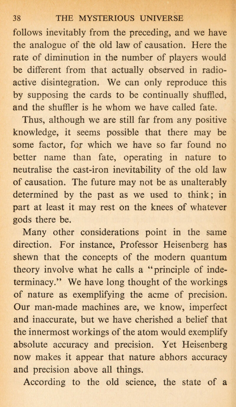 follows inevitably from the preceding, and we have the analogue of the old law of causation. Here the rate of diminution in the number of players would be different from that actually observed in radio¬ active disintegration. We can only reproduce this by supposing the cards to be continually shuffled, and the shuffler is he whom we have called fate. Thus, although we are still far from any positive knowledge, it seems possible that there may be some factor, for which we have so far found no better name than fate, operating in nature to neutralise the cast-iron inevitability of the old law of causation. The future may not be as unalterably determined by the past as we used to think; in part at least it may rest on the knees of whatever gods there be. Many other considerations point in the same direction. For instance, Professor Heisenberg has shewn that the concepts of the modern quantum theory involve what he calls a “principle of inde¬ terminacy.” We have long thought of the workings of nature as exemplifying the acme of precision. Our man-made machines are, we know, imperfect and inaccurate, but we have cherished a belief that the innermost workings of the atom would exemplify absolute accuracy and precision. Yet Heisenberg now makes it appear that nature abhors accuracy and precision above all things. According to the old science, the state of a