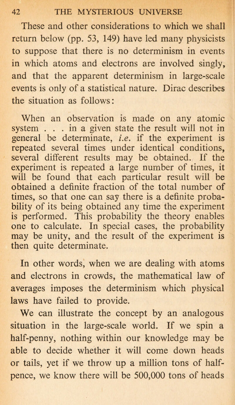 These and other considerations to which we shall return below (pp. 53, 149) have led many physicists to suppose that there is no determinism in events in which atoms and electrons are involved singly, and that the apparent determinism in large-scale events is only of a statistical nature. Dirac describes the situation as follows: When an observation is made on any atomic system . . . in a given state the result will not in general be determinate, i.e. if the experiment is repeated several times under identical conditions, several different results may be obtained. If the experiment is repeated a large number of times, it will be found that each particular result will be obtained a definite fraction of the total number of times, so that one can say there is a definite proba¬ bility of its being obtained any time the experiment is performed. This probability the theory enables one to calculate. In special cases, the probability may be unity, and the result of the experiment is then quite determinate. In other words, when we are dealing with atoms and electrons in crowds, the mathematical law of averages imposes the determinism which physical laws have failed to provide. We can illustrate the concept by an analogous situation in the large-scale world. If we spin a half-penny, nothing within our knowledge may be able to decide whether it will come down heads or tails, yet if we throw up a million tons of half¬ pence, we know there will be 500,000 tons of heads