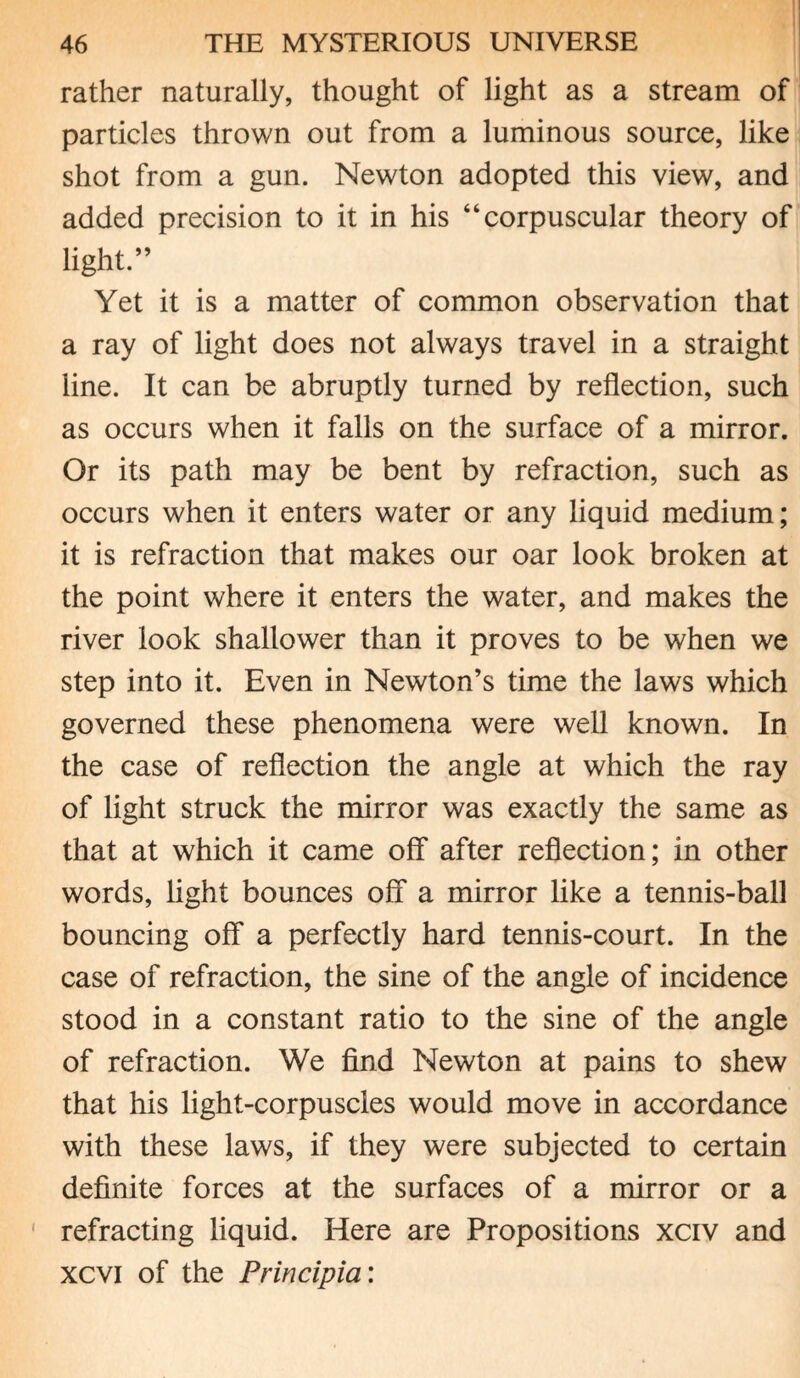 rather naturally, thought of light as a stream of particles thrown out from a luminous source, like shot from a gun. Newton adopted this view, and added precision to it in his “corpuscular theory of light.” Yet it is a matter of common observation that a ray of light does not always travel in a straight line. It can be abruptly turned by reflection, such as occurs when it falls on the surface of a mirror. Or its path may be bent by refraction, such as occurs when it enters water or any liquid medium; it is refraction that makes our oar look broken at the point where it enters the water, and makes the river look shallower than it proves to be when we step into it. Even in Newton’s time the laws which governed these phenomena were well known. In the case of reflection the angle at which the ray of light struck the mirror was exactly the same as that at which it came off after reflection; in other words, light bounces off a mirror like a tennis-ball bouncing off a perfectly hard tennis-court. In the case of refraction, the sine of the angle of incidence stood in a constant ratio to the sine of the angle of refraction. We find Newton at pains to shew that his light-corpuscles would move in accordance with these laws, if they were subjected to certain definite forces at the surfaces of a mirror or a refracting liquid. Here are Propositions xciv and xcvi of the Principia: