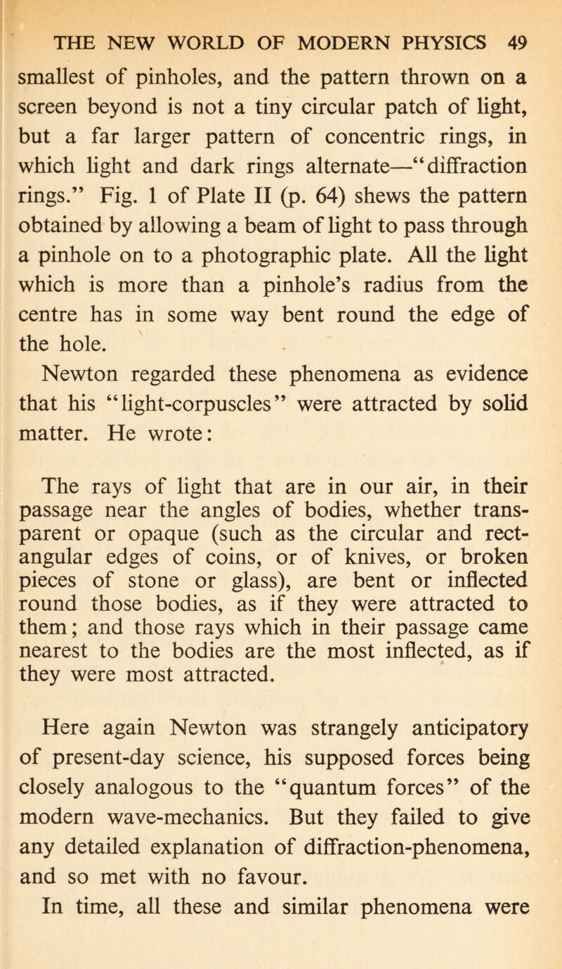 smallest of pinholes, and the pattern thrown on a screen beyond is not a tiny circular patch of light, but a far larger pattern of concentric rings, in which light and dark rings alternate—“diffraction rings.” Fig. 1 of Plate II (p. 64) shews the pattern obtained by allowing a beam of light to pass through a pinhole on to a photographic plate. All the light which is more than a pinhole’s radius from the centre has in some way bent round the edge of the hole. Newton regarded these phenomena as evidence that his “light-corpuscles” were attracted by solid matter. He wrote: The rays of light that are in our air, in their passage near the angles of bodies, whether trans¬ parent or opaque (such as the circular and rect¬ angular edges of coins, or of knives, or broken pieces of stone or glass), are bent or inflected round those bodies, as if they were attracted to them; and those rays which in their passage came nearest to the bodies are the most inflected, as if they were most attracted. Here again Newton was strangely anticipatory of present-day science, his supposed forces being closely analogous to the “quantum forces” of the modern wave-mechanics. But they failed to give any detailed explanation of diffraction-phenomena, and so met with no favour. In time, all these and similar phenomena were