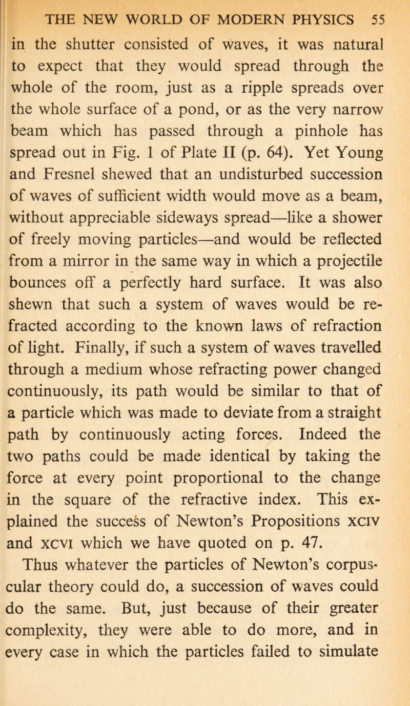in the shutter consisted of waves, it was natural to expect that they would spread through the whole of the room, just as a ripple spreads over the whole surface of a pond, or as the very narrow beam which has passed through a pinhole has spread out in Fig. 1 of Plate II (p. 64). Yet Young and Fresnel shewed that an undisturbed succession of waves of sufficient width would move as a beam, without appreciable sideways spread—like a shower of freely moving particles—and would be reflected from a mirror in the same way in which a projectile bounces off a perfectly hard surface. It was also shewn that such a system of waves would be re¬ fracted according to the known laws of refraction of light. Finally, if such a system of waves travelled through a medium whose refracting power changed continuously, its path would be similar to that of a particle which was made to deviate from a straight path by continuously acting forces. Indeed the two paths could be made identical by taking the force at every point proportional to the change in the square of the refractive index. This ex¬ plained the success of Newton’s Propositions xciv and xcvi which we have quoted on p. 47. Thus whatever the particles of Newton’s corpus¬ cular theory could do, a succession of waves could do the same. But, just because of their greater complexity, they were able to do more, and in every case in which the particles failed to simulate