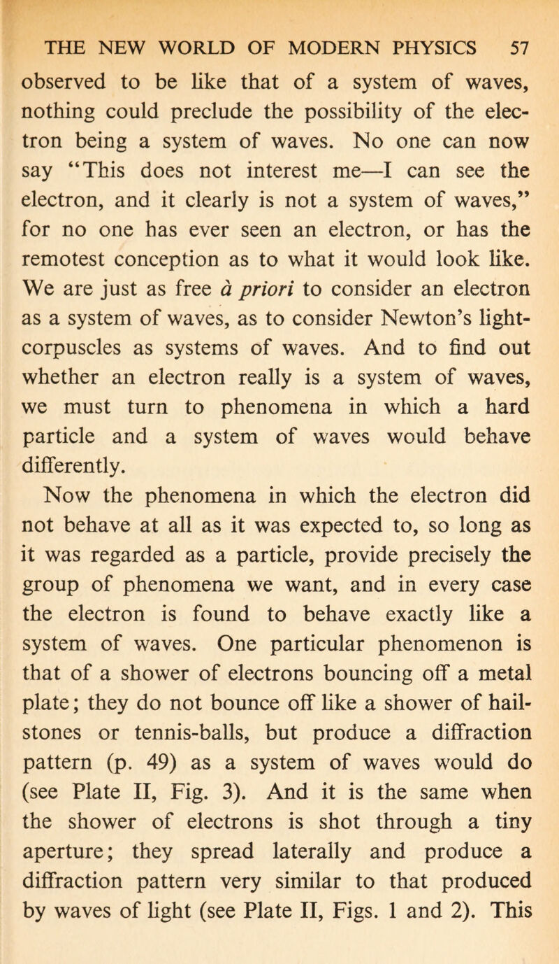 observed to be like that of a system of waves, nothing could preclude the possibility of the elec¬ tron being a system of waves. No one can now say “This does not interest me—I can see the electron, and it clearly is not a system of waves,” for no one has ever seen an electron, or has the remotest conception as to what it would look like. We are just as free a priori to consider an electron as a system of waves, as to consider Newton’s light- corpuscles as systems of waves. And to find out whether an electron really is a system of waves, we must turn to phenomena in which a hard particle and a system of waves would behave differently. Now the phenomena in which the electron did not behave at all as it was expected to, so long as it was regarded as a particle, provide precisely the group of phenomena we want, and in every case the electron is found to behave exactly like a system of waves. One particular phenomenon is that of a shower of electrons bouncing off a metal plate; they do not bounce off like a shower of hail¬ stones or tennis-balls, but produce a diffraction pattern (p. 49) as a system of waves would do (see Plate II, Fig. 3). And it is the same when the shower of electrons is shot through a tiny aperture; they spread laterally and produce a diffraction pattern very similar to that produced by waves of fight (see Plate II, Figs. 1 and 2). This