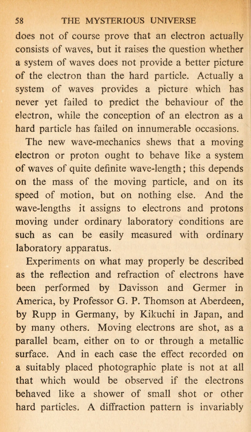 does not of course prove that an electron actually consists of waves, but it raises the question whether a system of waves does not provide a better picture of the electron than the hard particle. Actually a system of waves provides a picture which has never yet failed to predict the behaviour of the electron, while the conception of an electron as a hard particle has failed on innumerable occasions. The new wave-mechanics shews that a moving electron or proton ought to behave like a system of waves of quite definite wave-length; this depends on the mass of the moving particle, and on its speed of motion, but on nothing else. And the wave-lengths it assigns to electrons and protons moving under ordinary laboratory conditions are such as can be easily measured with ordinary laboratory apparatus. Experiments on what may properly be described as the reflection and refraction of electrons have been performed by Davisson and Germer in America, by Professor G. P. Thomson at Aberdeen, by Rupp in Germany, by Kikuchi in Japan, and by many others. Moving electrons are shot, as a parallel beam, either on to or through a metallic surface. And in each case the effect recorded on a suitably placed photographic plate is not at ail that which would be observed if the electrons behaved like a shower of small shot or other hard particles. A diffraction pattern is invariably