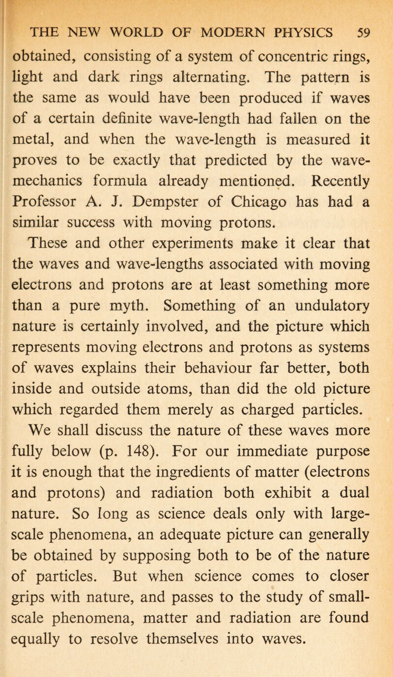 obtained, consisting of a system of concentric rings, light and dark rings alternating. The pattern is the same as would have been produced if waves of a certain definite wave-length had fallen on the metal, and when the wave-length is measured it proves to be exactly that predicted by the wave- mechanics formula already mentioned. Recently Professor A. J. Dempster of Chicago has had a similar success with moving protons. These and other experiments make it clear that the waves and wave-lengths associated with moving electrons and protons are at least something more than a pure myth. Something of an undulatory nature is certainly involved, and the picture which represents moving electrons and protons as systems of waves explains their behaviour far better, both inside and outside atoms, than did the old picture which regarded them merely as charged particles. We shall discuss the nature of these waves more fully below (p. 148). For our immediate purpose it is enough that the ingredients of matter (electrons and protons) and radiation both exhibit a dual nature. So long as science deals only with large- scale phenomena, an adequate picture can generally be obtained by supposing both to be of the nature of particles. But when science comes to closer grips with nature, and passes to the study of small- scale phenomena, matter and radiation are found equally to resolve themselves into waves.