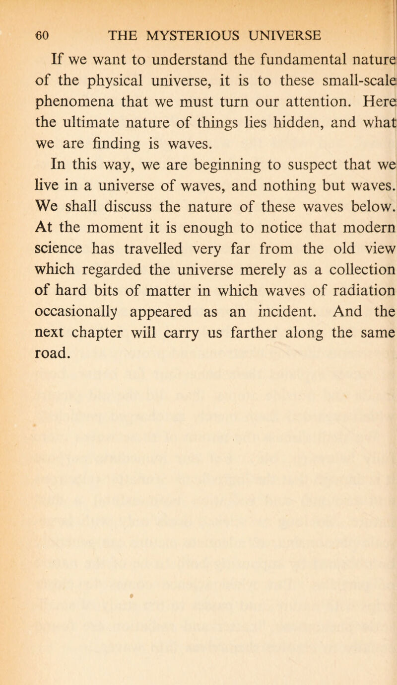 If we want to understand the fundamental nature of the physical universe, it is to these small-scale phenomena that we must turn our attention. Here the ultimate nature of things lies hidden, and what we are finding is waves. In this way, we are beginning to suspect that we live in a universe of waves, and nothing but waves. We shall discuss the nature of these waves below. At the moment it is enough to notice that modern science has travelled very far from the old view which regarded the universe merely as a collection of hard bits of matter in which waves of radiation occasionally appeared as an incident. And the next chapter will carry us farther along the same road.