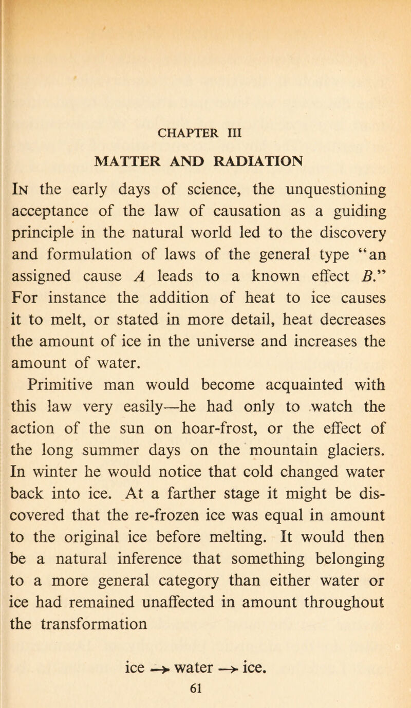 CHAPTER III MATTER AND RADIATION In the early days of science, the unquestioning acceptance of the law of causation as a guiding principle in the natural world led to the discovery and formulation of laws of the general type “an assigned cause A leads to a known effect B” For instance the addition of heat to ice causes it to melt, or stated in more detail, heat decreases the amount of ice in the universe and increases the amount of water. Primitive man would become acquainted with this law very easily—he had only to watch the action of the sun on hoar-frost, or the effect of the long summer days on the mountain glaciers. In winter he would notice that cold changed water back into ice. At a farther stage it might be dis¬ covered that the re-frozen ice was equal in amount to the original ice before melting. It would then be a natural inference that something belonging to a more general category than either water or ice had remained unaffected in amount throughout the transformation ice —> water —> ice.