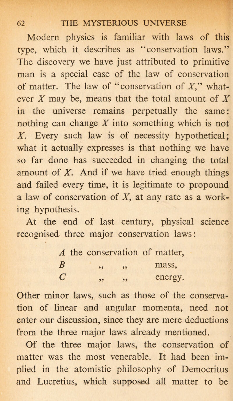 Modern physics is familiar with laws of this type, which it describes as “conservation laws.” The discovery we have just attributed to primitive man is a special case of the law of conservation of matter. The law of “conservation of X” what¬ ever X may be, means that the total amount of X in the universe remains perpetually the same: nothing can change X into something which is not X. Every such law is of necessity hypothetical; what it actually expresses is that nothing we have so far done has succeeded in changing the total amount of X. And if we have tried enough things and failed every time, it is legitimate to propound a law of conservation of X, at any rate as a work¬ ing hypothesis. At the end of last century, physical science recognised three major conservation laws: A the conservation of matter, B „ „ mass, C „ „ energy. Other minor laws, such as those of the conserva¬ tion of linear and angular momenta, need not enter our discussion, since they are mere deductions from the three major laws already mentioned. Of the three major laws, the conservation of matter was the most venerable. It had been im¬ plied in the atomistic philosophy of Democritus and Lucretius, which supposed all matter to be