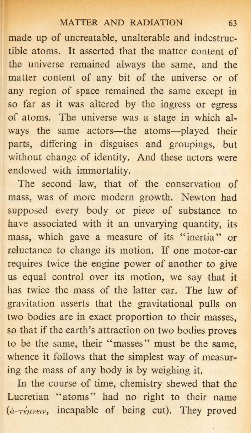 made up of uncreatable, unalterable and indestruc¬ tible atoms. It asserted that the matter content of the universe remained always the same, and the matter content of any bit of the universe or of any region of space remained the same except in so far as it was altered by the ingress or egress of atoms. The universe was a stage in which al¬ ways the same actors—the atoms—played their parts, differing in disguises and groupings, but without change of identity. And these actors were endowed with immortality. The second law, that of the conservation of mass, was of more modern growth. Newton had supposed every body or piece of substance to have associated with it an unvarying quantity, its mass, which gave a measure of its “inertia” or reluctance to change its motion. If one motor-car requires twice the engine power of another to give us equal control over its motion, we say that it has twice the mass of the latter car. The law of gravitation asserts that the gravitational pulls on two bodies are in exact proportion to their masses, so that if the earth’s attraction on two bodies proves to be the same, their “masses” must be the same, whence it follows that the simplest way of measur¬ ing the mass of any body is by weighing it. In the course of time, chemistry shewed that the Lucretian “atoms” had no right to their name (a-Te/uLveiv, incapable of being cut). They proved