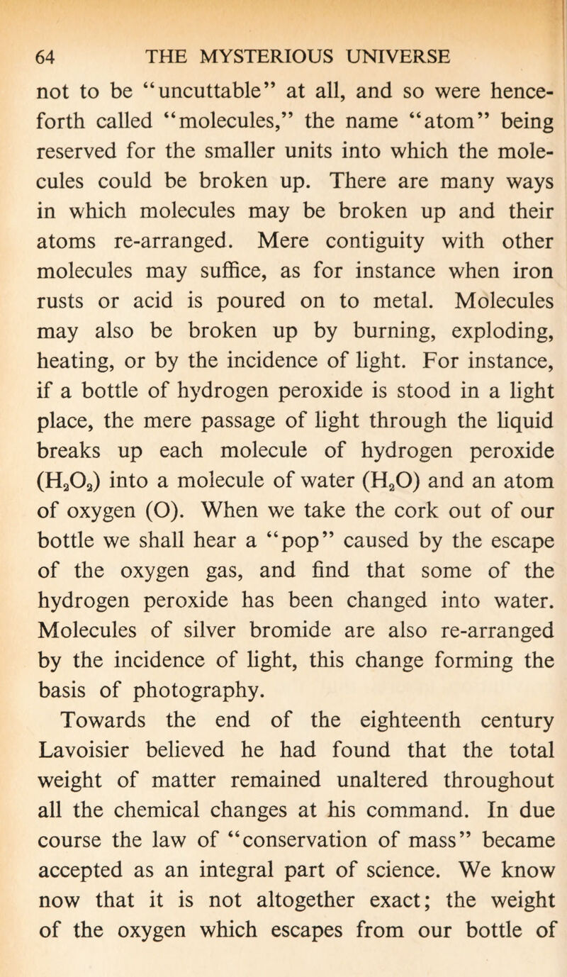 not to be “uncuttable” at all, and so were hence¬ forth called “molecules,” the name “atom” being reserved for the smaller units into which the mole¬ cules could be broken up. There are many ways in which molecules may be broken up and their atoms re-arranged. Mere contiguity with other molecules may suffice, as for instance when iron rusts or acid is poured on to metal. Molecules may also be broken up by burning, exploding, heating, or by the incidence of light. For instance, if a bottle of hydrogen peroxide is stood in a light place, the mere passage of light through the liquid breaks up each molecule of hydrogen peroxide (H203) into a molecule of water (H20) and an atom of oxygen (O). When we take the cork out of our bottle we shall hear a “pop” caused by the escape of the oxygen gas, and find that some of the hydrogen peroxide has been changed into water. Molecules of silver bromide are also re-arranged by the incidence of light, this change forming the basis of photography. Towards the end of the eighteenth century Lavoisier believed he had found that the total weight of matter remained unaltered throughout all the chemical changes at his command. In due course the law of “conservation of mass” became accepted as an integral part of science. We know now that it is not altogether exact; the weight of the oxygen which escapes from our bottle of