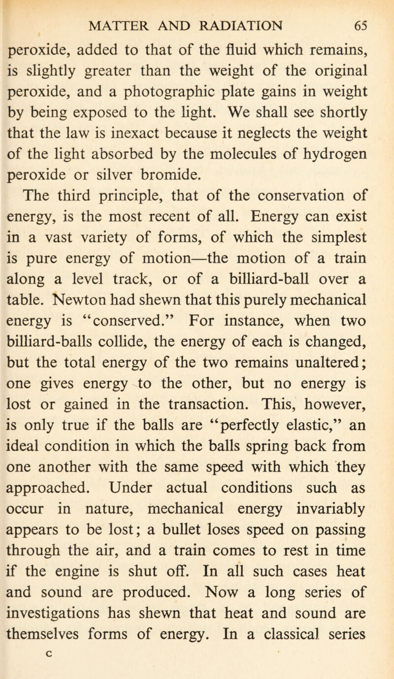 peroxide, added to that of the fluid which remains, is slightly greater than the weight of the original peroxide, and a photographic plate gains in weight by being exposed to the light. We shall see shortly that the law is inexact because it neglects the weight of the light absorbed by the molecules of hydrogen peroxide or silver bromide. The third principle, that of the conservation of energy, is the most recent of all. Energy can exist in a vast variety of forms, of which the simplest is pure energy of motion—the motion of a train along a level track, or of a billiard-ball over a table. Newton had shewn that this purely mechanical energy is “conserved.” For instance, when two billiard-balls collide, the energy of each is changed, but the total energy of the two remains unaltered; one gives energy to the other, but no energy is lost or gained in the transaction. This, however, is only true if the balls are “perfectly elastic,” an ideal condition in which the balls spring back from one another with the same speed with which they approached. Under actual conditions such as occur in nature, mechanical energy invariably appears to be lost; a bullet loses speed on passing through the air, and a train comes to rest in time if the engine is shut off. In all such cases heat and sound are produced. Now a long series of investigations has shewn that heat and sound are themselves forms of energy. In a classical series