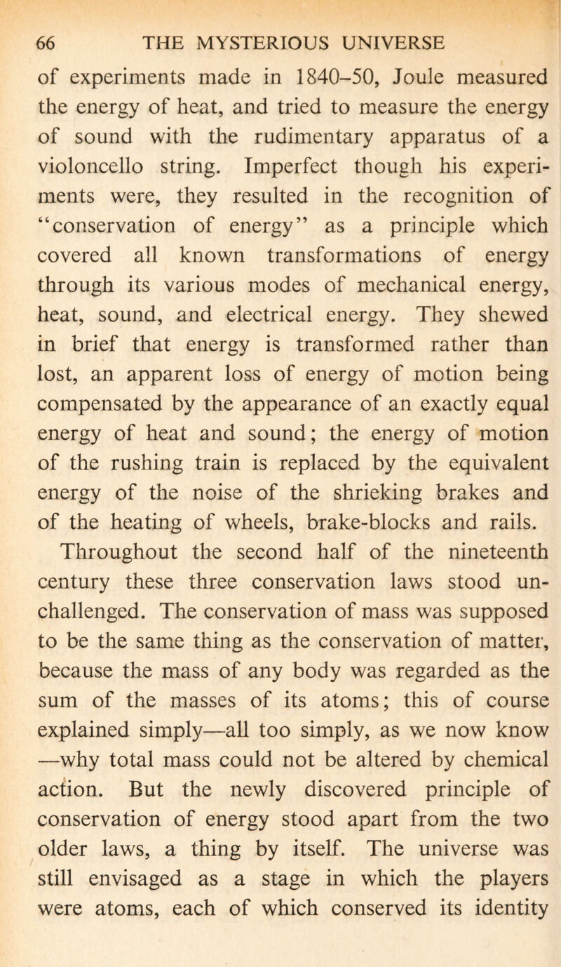 of experiments made in 1840-50, Joule measured the energy of heat, and tried to measure the energy of sound with the rudimentary apparatus of a violoncello string. Imperfect though his experi¬ ments were, they resulted in the recognition of “conservation of energy” as a principle which covered all known transformations of energy through its various modes of mechanical energy, heat, sound, and electrical energy. They shewed in brief that energy is transformed rather than lost, an apparent loss of energy of motion being compensated by the appearance of an exactly equal energy of heat and sound; the energy of motion of the rushing train is replaced by the equivalent energy of the noise of the shrieking brakes and of the heating of wheels, brake-blocks and rails. Throughout the second half of the nineteenth century these three conservation laws stood un¬ challenged. The conservation of mass was supposed to be the same thing as the conservation of matter, because the mass of any body was regarded as the sum of the masses of its atoms; this of course explained simply—all too simply, as we now know —why total mass could not be altered by chemical action. But the newly discovered principle of conservation of energy stood apart from the two older laws, a thing by itself. The universe was still envisaged as a stage in which the players were atoms, each of which conserved its identity