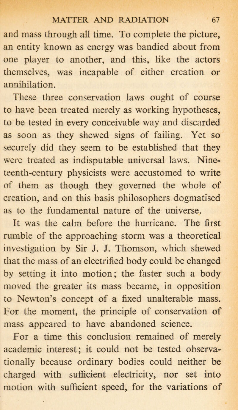 and mass through all time. To complete the picture, an entity known as energy was bandied about from one player to another, and this, like the actors themselves, was incapable of either creation or annihilation. These three conservation laws ought of course to have been treated merely as working hypotheses, to be tested in every conceivable way and discarded as soon as they shewed signs of failing. Yet so securely did they seem to be established that they were treated as indisputable universal laws. Nine¬ teenth-century physicists were accustomed to write of them as though they governed the whole of creation, and on this basis philosophers dogmatised as to the fundamental nature of the universe. It was the calm before the hurricane. The first rumble of the approaching storm was a theoretical investigation by Sir J. J. Thomson, which shewed that the mass of an electrified body could be changed by setting it into motion; the faster such a body moved the greater its mass became, in opposition to Newton’s concept of a fixed unalterable mass. For the moment, the principle of conservation of mass appeared to have abandoned science. For a time this conclusion remained of merely academic interest; it could not be tested observa- tionally because ordinary bodies could neither be charged with sufficient electricity, nor set into motion with sufficient speed, for the variations of