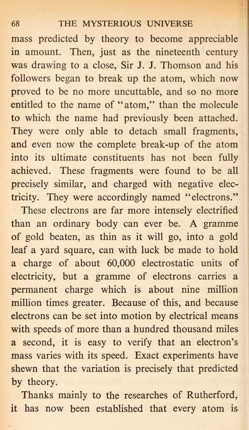 mass predicted by theory to become appreciable in amount. Then, just as the nineteenth century was drawing to a close, Sir J. J. Thomson and his followers began to break up the atom, which now proved to be no more uncuttable, and so no more entitled to the name of “atom,” than the molecule to which the name had previously been attached. They were only able to detach small fragments, and even now the complete break-up of the atom into its ultimate constituents has not been fully achieved. These fragments were found to be all precisely similar, and charged with negative elec¬ tricity. They were accordingly named “electrons.” These electrons are far more intensely electrified than an ordinary body can ever be. A gramme of gold beaten, as thin as it will go, into a gold leaf a yard square, can with luck be made to hold a charge of about 60,000 electrostatic units of electricity, but a gramme of electrons carries a permanent charge which is about nine million million times greater. Because of this, and because electrons can be set into motion by electrical means with speeds of more than a hundred thousand miles a second, it is easy to verify that an electron’s mass varies with its speed. Exact experiments have shewn that the variation is precisely that predicted by theory. Thanks mainly to the researches of Rutherford, it has now been established that every atom is