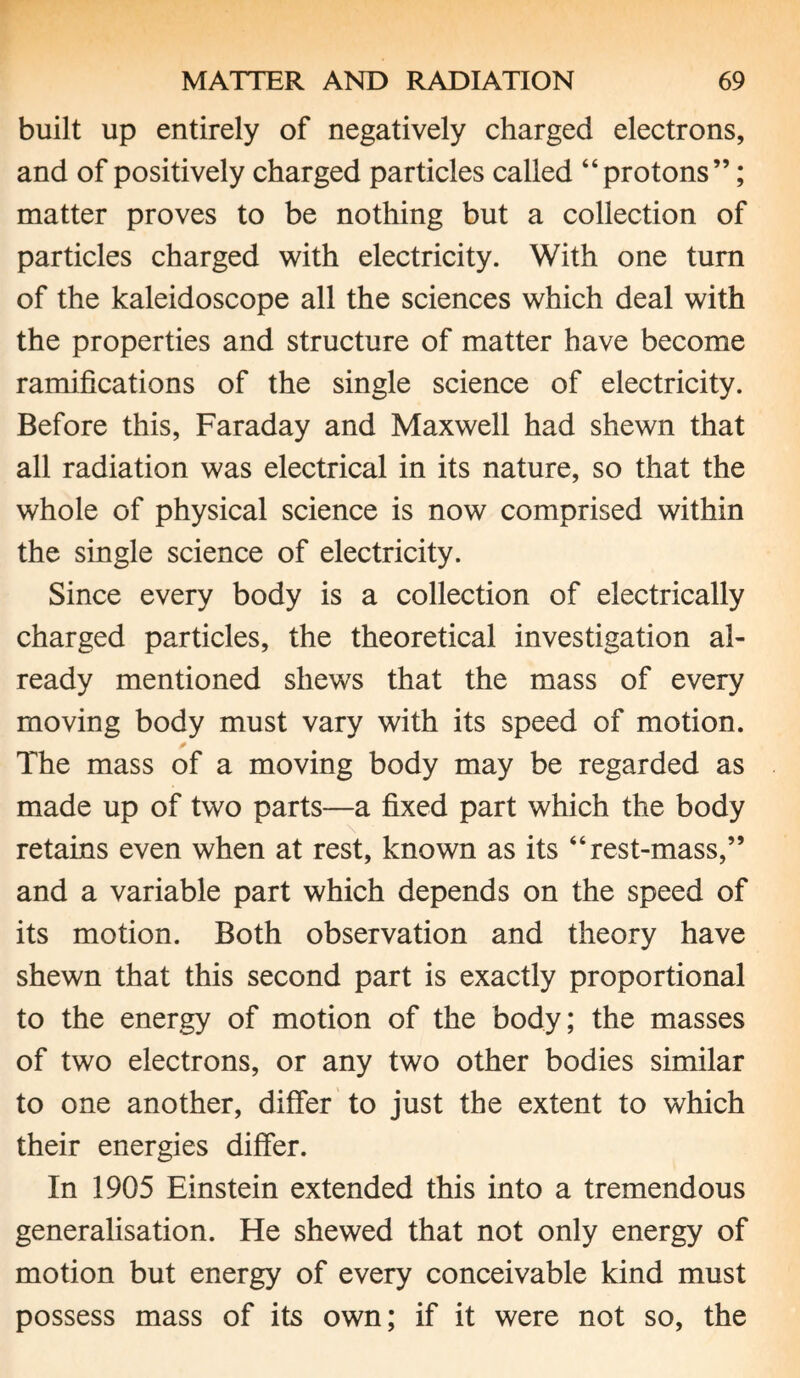 built up entirely of negatively charged electrons, and of positively charged particles called “protons”; matter proves to be nothing but a collection of particles charged with electricity. With one turn of the kaleidoscope all the sciences which deal with the properties and structure of matter have become ramifications of the single science of electricity. Before this, Faraday and Maxwell had shewn that all radiation was electrical in its nature, so that the whole of physical science is now comprised within the single science of electricity. Since every body is a collection of electrically charged particles, the theoretical investigation al¬ ready mentioned shews that the mass of every moving body must vary with its speed of motion. The mass of a moving body may be regarded as made up of two parts—a fixed part which the body \ retains even when at rest, known as its “rest-mass,” and a variable part which depends on the speed of its motion. Both observation and theory have shewn that this second part is exactly proportional to the energy of motion of the body; the masses of two electrons, or any two other bodies similar to one another, differ to just the extent to which their energies differ. In 1905 Einstein extended this into a tremendous generalisation. He shewed that not only energy of motion but energy of every conceivable kind must possess mass of its own; if it were not so, the