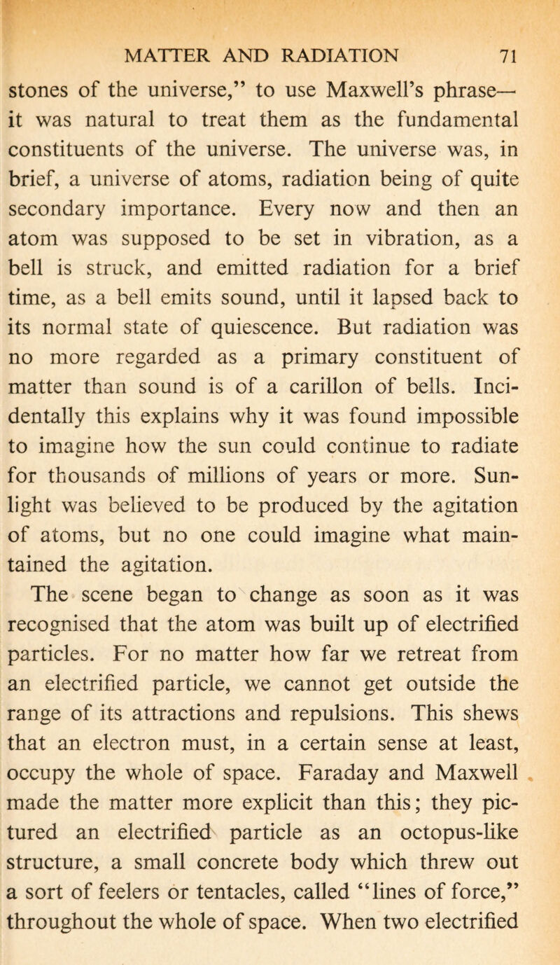 stones of the universe,” to use Maxwell’s phrase— it was natural to treat them as the fundamental constituents of the universe. The universe was, in brief, a universe of atoms, radiation being of quite secondary importance. Every now and then an atom was supposed to be set in vibration, as a bell is struck, and emitted radiation for a brief time, as a bell emits sound, until it lapsed back to its normal state of quiescence. But radiation was no more regarded as a primary constituent of matter than sound is of a carillon of bells. Inci¬ dentally this explains why it was found impossible to imagine how the sun could continue to radiate for thousands of millions of years or more. Sun¬ light was believed to be produced by the agitation of atoms, but no one could imagine what main¬ tained the agitation. The scene began to change as soon as it was recognised that the atom was built up of electrified particles. For no matter how far we retreat from an electrified particle, we cannot get outside the range of its attractions and repulsions. This shews that an electron must, in a certain sense at least, occupy the whole of space. Faraday and Maxwell made the matter more explicit than this; they pic¬ tured an electrified particle as an octopus-like structure, a small concrete body which threw out a sort of feelers or tentacles, called “lines of force,” throughout the whole of space. When two electrified