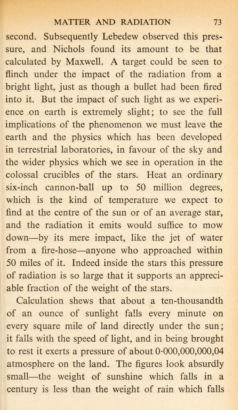 second. Subsequently Lebedew observed this pres¬ sure, and Nichols found its amount to be that calculated by Maxwell. A target could be seen to flinch under the impact of the radiation from a bright light, just as though a bullet had been fired into it. But the impact of such light as we experi¬ ence on earth is extremely slight; to see the full implications of the phenomenon we must leave the earth and the physics which has been developed in terrestrial laboratories, in favour of the sky and the wider physics which we see in operation in the colossal crucibles of the stars. Heat an ordinary six-inch cannon-ball up to 50 million degrees, which is the kind of temperature we expect to find at the centre of the sun or of an average star, and the radiation it emits would suffice to mow down—by its mere impact, like the jet of water from a fire-hose—anyone who approached within 50 miles of it. Indeed inside the stars this pressure of radiation is so large that it supports an appreci¬ able fraction of the weight of the stars. Calculation shews that about a ten-thousandth of an ounce of sunlight falls every minute on every square mile of land directly under the sun; it falls with the speed of light, and in being brought to rest it exerts a pressure of about 0-000,000,000,04 atmosphere on the land. The figures look absurdly small—the weight of sunshine which falls in a century is less than the weight of rain which falls