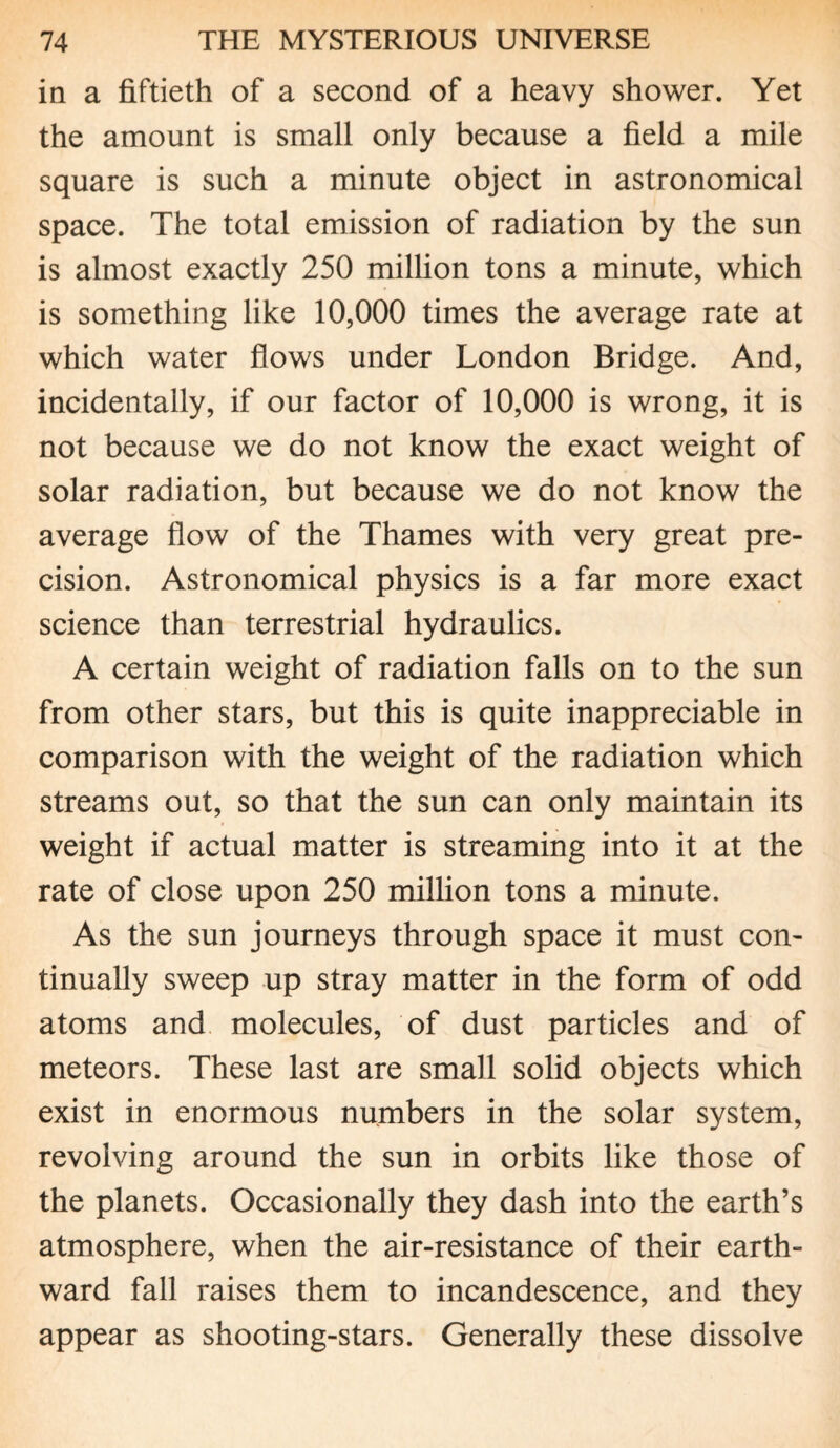 in a fiftieth of a second of a heavy shower. Yet the amount is small only because a field a mile square is such a minute object in astronomical space. The total emission of radiation by the sun is almost exactly 250 million tons a minute, which is something like 10,000 times the average rate at which water flows under London Bridge. And, incidentally, if our factor of 10,000 is wrong, it is not because we do not know the exact weight of solar radiation, but because we do not know the average flow of the Thames with very great pre¬ cision. Astronomical physics is a far more exact science than terrestrial hydraulics. A certain weight of radiation falls on to the sun from other stars, but this is quite inappreciable in comparison with the weight of the radiation which streams out, so that the sun can only maintain its weight if actual matter is streaming into it at the rate of close upon 250 million tons a minute. As the sun journeys through space it must con¬ tinually sweep up stray matter in the form of odd atoms and molecules, of dust particles and of meteors. These last are small solid objects which exist in enormous numbers in the solar system, revolving around the sun in orbits like those of the planets. Occasionally they dash into the earth’s atmosphere, when the air-resistance of their earth¬ ward fall raises them to incandescence, and they appear as shooting-stars. Generally these dissolve