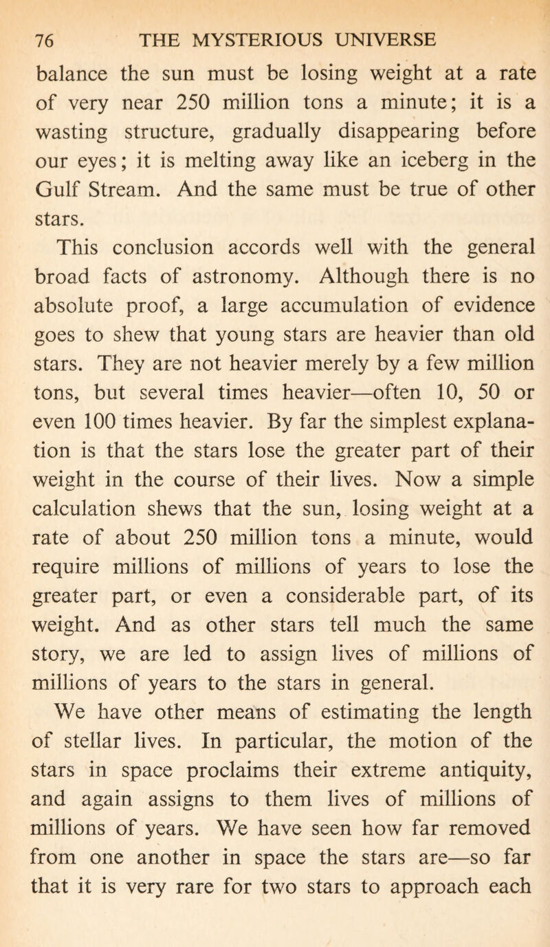 balance the sun must be losing weight at a rate of very near 250 million tons a minute; it is a wasting structure, gradually disappearing before our eyes; it is melting away like an iceberg in the Gulf Stream. And the same must be true of other stars. This conclusion accords well with the general broad facts of astronomy. Although there is no absolute proof, a large accumulation of evidence goes to shew that young stars are heavier than old stars. They are not heavier merely by a few million tons, but several times heavier—often 10, 50 or even 100 times heavier. By far the simplest explana¬ tion is that the stars lose the greater part of their weight in the course of their lives. Now a simple calculation shews that the sun, losing weight at a rate of about 250 million tons a minute, would require millions of millions of years to lose the greater part, or even a considerable part, of its weight. And as other stars tell much the same story, we are led to assign lives of millions of millions of years to the stars in general. We have other means of estimating the length of stellar lives. In particular, the motion of the stars in space proclaims their extreme antiquity, and again assigns to them lives of millions of millions of years. We have seen how far removed from one another in space the stars are—so far that it is very rare for two stars to approach each