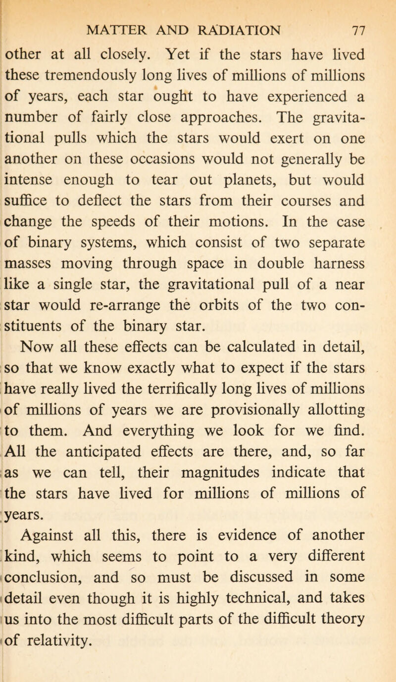 other at all closely. Yet if the stars have lived these tremendously long lives of millions of millions of years, each star ought to have experienced a number of fairly close approaches. The gravita¬ tional pulls which the stars would exert on one another on these occasions would not generally be intense enough to tear out planets, but would suffice to deflect the stars from their courses and change the speeds of their motions. In the case of binary systems, which consist of two separate masses moving through space in double harness like a single star, the gravitational pull of a near star would re-arrange the orbits of the two con¬ stituents of the binary star. Now all these effects can be calculated in detail, so that we know exactly what to expect if the stars have really lived the terrifically long lives of millions of millions of years we are provisionally allotting to them. And everything we look for we find. All the anticipated effects are there, and, so far as we can tell, their magnitudes indicate that the stars have lived for millions of millions of years. Against all this, there is evidence of another kind, which seems to point to a very different conclusion, and so must be discussed in some detail even though it is highly technical, and takes us into the most difficult parts of the difficult theory of relativity.
