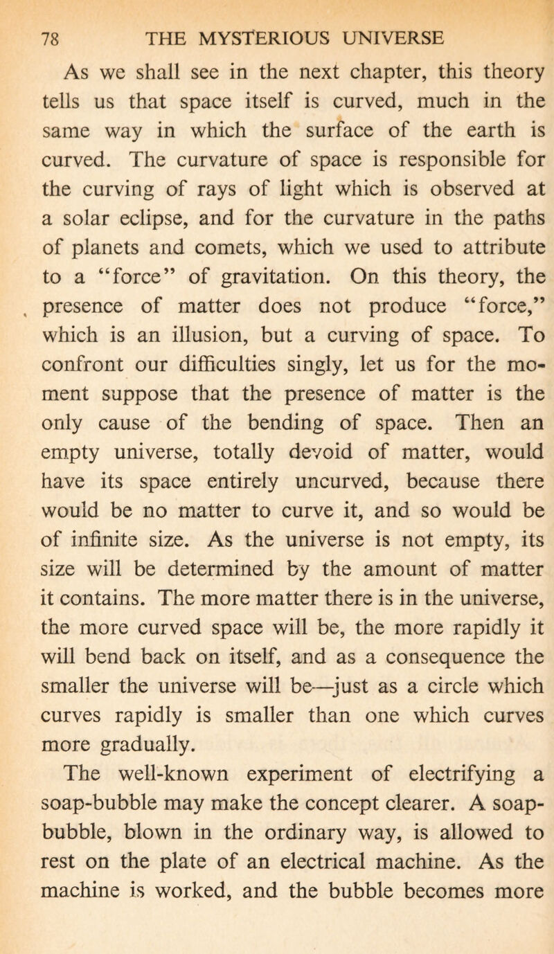 As we shall see in the next chapter, this theory tells us that space itself is curved, much in the same way in which the surface of the earth is curved. The curvature of space is responsible for the curving of rays of light which is observed at a solar eclipse, and for the curvature in the paths of planets and comets, which we used to attribute to a “force” of gravitation. On this theory, the presence of matter does not produce “force,” which is an illusion, but a curving of space. To confront our difficulties singly, let us for the mo¬ ment suppose that the presence of matter is the only cause of the bending of space. Then an empty universe, totally devoid of matter, would have its space entirely uncurved, because there would be no matter to curve it, and so would be of infinite size. As the universe is not empty, its size will be determined by the amount of matter it contains. The more matter there is in the universe, the more curved space will be, the more rapidly it will bend back on itself, and as a consequence the smaller the universe will be—just as a circle which curves rapidly is smaller than one which curves more gradually. The well-known experiment of electrifying a soap-bubble may make the concept clearer. A soap- bubble, blown in the ordinary way, is allowed to rest on the plate of an electrical machine. As the machine is worked, and the bubble becomes more