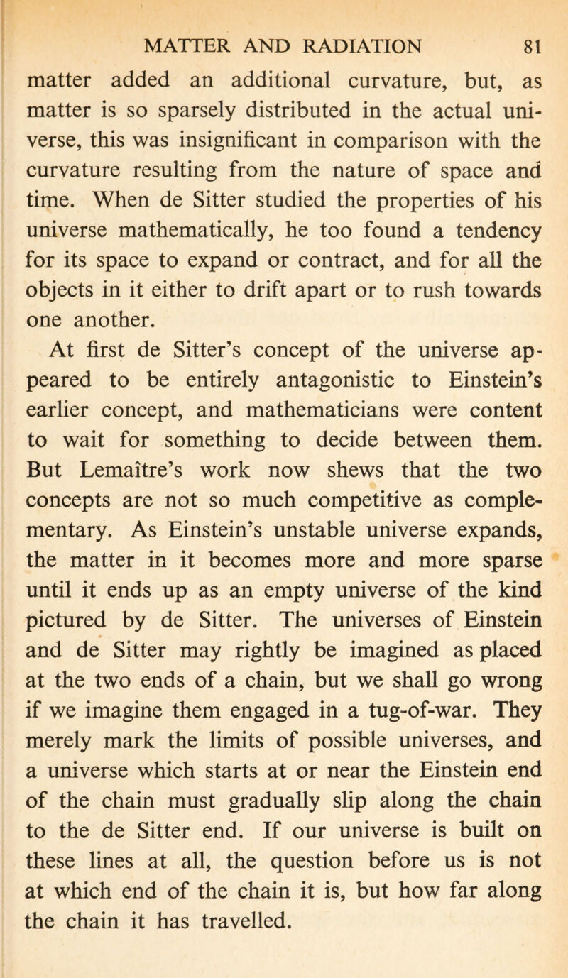 matter added an additional curvature, but, as matter is so sparsely distributed in the actual uni¬ verse, this was insignificant in comparison with the curvature resulting from the nature of space and time. When de Sitter studied the properties of his universe mathematically, he too found a tendency for its space to expand or contract, and for all the objects in it either to drift apart or to rush towards one another. At first de Sitter’s concept of the universe ap¬ peared to be entirely antagonistic to Einstein’s earlier concept, and mathematicians were content to wait for something to decide between them. But Lemaitre’s work now shews that the two concepts are not so much competitive as comple¬ mentary. As Einstein’s unstable universe expands, the matter in it becomes more and more sparse until it ends up as an empty universe of the kind pictured by de Sitter. The universes of Einstein and de Sitter may rightly be imagined as placed at the two ends of a chain, but we shall go wrong if we imagine them engaged in a tug-of-war. They merely mark the limits of possible universes, and a universe which starts at or near the Einstein end of the chain must gradually slip along the chain to the de Sitter end. If our universe is built on these lines at all, the question before us is not at which end of the chain it is, but how far along the chain it has travelled.