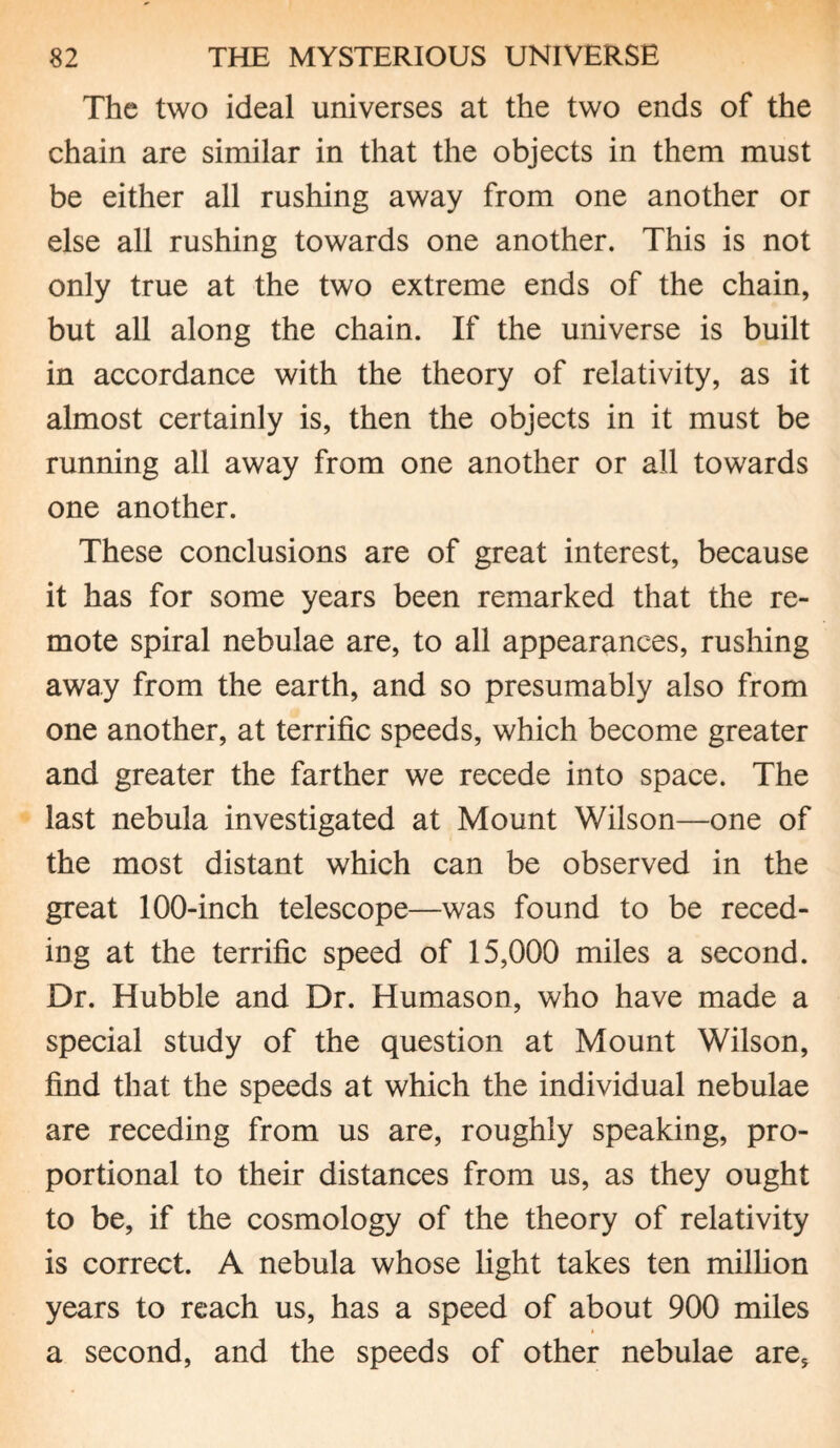 The two ideal universes at the two ends of the chain are similar in that the objects in them must be either all rushing away from one another or else all rushing towards one another. This is not only true at the two extreme ends of the chain, but all along the chain. If the universe is built in accordance with the theory of relativity, as it almost certainly is, then the objects in it must be running all away from one another or all towards one another. These conclusions are of great interest, because it has for some years been remarked that the re¬ mote spiral nebulae are, to all appearances, rushing away from the earth, and so presumably also from one another, at terrific speeds, which become greater and greater the farther we recede into space. The last nebula investigated at Mount Wilson—one of the most distant which can be observed in the great 100-inch telescope—was found to be reced¬ ing at the terrific speed of 15,000 miles a second. Dr. Hubble and Dr. Humason, who have made a special study of the question at Mount Wilson, find that the speeds at which the individual nebulae are receding from us are, roughly speaking, pro¬ portional to their distances from us, as they ought to be, if the cosmology of the theory of relativity is correct. A nebula whose light takes ten million years to reach us, has a speed of about 900 miles a second, and the speeds of other nebulae are.