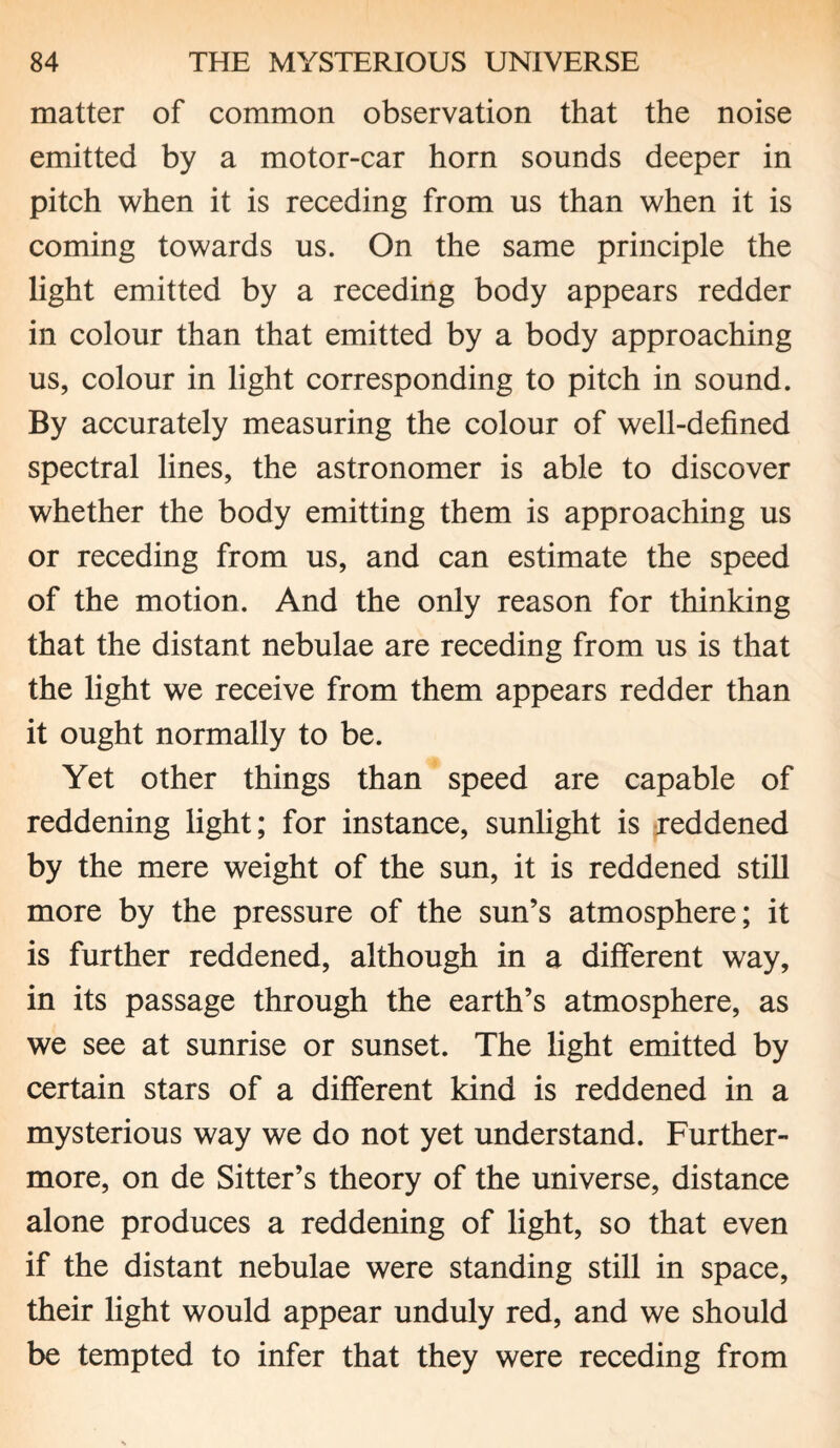 matter of common observation that the noise emitted by a motor-car horn sounds deeper in pitch when it is receding from us than when it is coming towards us. On the same principle the light emitted by a receding body appears redder in colour than that emitted by a body approaching us, colour in light corresponding to pitch in sound. By accurately measuring the colour of well-defined spectral lines, the astronomer is able to discover whether the body emitting them is approaching us or receding from us, and can estimate the speed of the motion. And the only reason for thinking that the distant nebulae are receding from us is that the light we receive from them appears redder than it ought normally to be. Yet other things than speed are capable of reddening light; for instance, sunlight is reddened by the mere weight of the sun, it is reddened still more by the pressure of the sun’s atmosphere; it is further reddened, although in a different way, in its passage through the earth’s atmosphere, as we see at sunrise or sunset. The light emitted by certain stars of a different kind is reddened in a mysterious way we do not yet understand. Further¬ more, on de Sitter’s theory of the universe, distance alone produces a reddening of light, so that even if the distant nebulae were standing still in space, their light would appear unduly red, and we should be tempted to infer that they were receding from